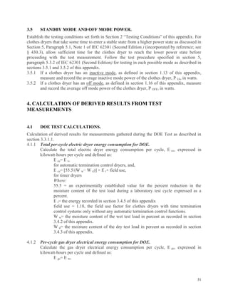 31
3.5 STANDBY MODE AND OFF MODE POWER.
Establish the testing conditions set forth in Section 2 “Testing Conditions” of this appendix. For
clothes dryers that take some time to enter a stable state from a higher power state as discussed in
Section 5, Paragraph 5.1, Note 1 of IEC 62301 (Second Edition ) (incorporated by reference; see
§ 430.3), allow sufficient time for the clothes dryer to reach the lower power state before
proceeding with the test measurement. Follow the test procedure specified in section 5,
paragraph 5.3.2 of IEC 62301 (Second Edition) for testing in each possible mode as described in
sections 3.5.1 and 3.5.2 of this appendix.
3.5.1 If a clothes dryer has an inactive mode, as defined in section 1.13 of this appendix,
measure and record the average inactive mode power of the clothes dryer, P IA, in watts.
3.5.2 If a clothes dryer has an off mode, as defined in section 1.16 of this appendix, measure
and record the average off mode power of the clothes dryer, P OFF, in watts.
4. CALCULATION OF DERIVED RESULTS FROM TEST
MEASUREMENTS
4.1 DOE TEST CALCULATIONS.
Calculation of derived results for measurements gathered during the DOE Test as described in
section 3.3.1.1.
4.1.1 Total per-cycle electric dryer energy consumption for DOE.
Calculate the total electric dryer energy consumption per cycle, E ce, expressed in
kilowatt-hours per cycle and defined as:
E ce= E t,
for automatic termination control dryers, and,
E ce= [55.5/(W w− W d)] × E t× field use,
for timer dryers
Where:
55.5 = an experimentally established value for the percent reduction in the
moisture content of the test load during a laboratory test cycle expressed as a
percent.
E t= the energy recorded in section 3.4.5 of this appendix
field use = 1.18, the field use factor for clothes dryers with time termination
control systems only without any automatic termination control functions.
W w= the moisture content of the wet test load in percent as recorded in section
3.4.2 of this appendix.
W d= the moisture content of the dry test load in percent as recorded in section
3.4.3 of this appendix.
4.1.2 Per-cycle gas dryer electrical energy consumption for DOE.
Calculate the gas dryer electrical energy consumption per cycle, E ge, expressed in
kilowatt-hours per cycle and defined as:
E ge= E te,
 