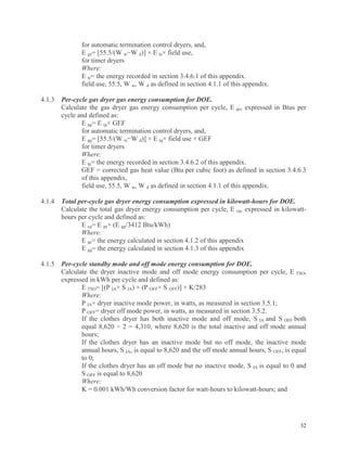 32
for automatic termination control dryers, and,
E ge= [55.5/(W w−W d)] × E te× field use,
for timer dryers
Where:
E te= the energy recorded in section 3.4.6.1 of this appendix.
field use, 55.5, W w, W d as defined in section 4.1.1 of this appendix.
4.1.3 Per-cycle gas dryer gas energy consumption for DOE.
Calculate the gas dryer gas energy consumption per cycle, E ge, expressed in Btus per
cycle and defined as:
E gg= E tg× GEF
for automatic termination control dryers, and,
E gg= [55.5/(W w−W d)] × E tg× field use × GEF
for timer dryers
Where:
E tg= the energy recorded in section 3.4.6.2 of this appendix.
GEF = corrected gas heat value (Btu per cubic foot) as defined in section 3.4.6.3
of this appendix,
field use, 55.5, W w, W d as defined in section 4.1.1 of this appendix.
4.1.4 Total per-cycle gas dryer energy consumption expressed in kilowatt-hours for DOE.
Calculate the total gas dryer energy consumption per cycle, E cg, expressed in kilowatt-
hours per cycle and defined as:
E cg= E ge+ (E gg/3412 Btu/kWh)
Where:
E ge= the energy calculated in section 4.1.2 of this appendix
E gg= the energy calculated in section 4.1.3 of this appendix
4.1.5 Per-cycle standby mode and off mode energy consumption for DOE.
Calculate the dryer inactive mode and off mode energy consumption per cycle, E TSO,
expressed in kWh per cycle and defined as:
E TSO= [(P IA× S IA) + (P OFF× S OFF)] × K/283
Where:
P IA= dryer inactive mode power, in watts, as measured in section 3.5.1;
P OFF= dryer off mode power, in watts, as measured in section 3.5.2.
If the clothes dryer has both inactive mode and off mode, S IA and S OFF both
equal 8,620 ÷ 2 = 4,310, where 8,620 is the total inactive and off mode annual
hours;
If the clothes dryer has an inactive mode but no off mode, the inactive mode
annual hours, S IA, is equal to 8,620 and the off mode annual hours, S OFF, is equal
to 0;
If the clothes dryer has an off mode but no inactive mode, S IA is equal to 0 and
S OFF is equal to 8,620
Where:
K = 0.001 kWh/Wh conversion factor for watt-hours to kilowatt-hours; and
 