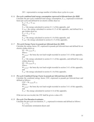 33
283 = representative average number of clothes dryer cycles in a year.
4.1.6 Per-cycle combined total energy consumption expressed in kilowatt-hours for DOE.
Calculate the per-cycle combined total energy consumption, E CC, expressed in kilowatt-
hours per cycle and defined for an electric clothes dryer as:
E CC= E ce+ E TSO
Where:
E ce= the energy calculated in section 4.1.1 of this appendix, and
E TSO= the energy calculated in section 4.1.5 of this appendix, and defined for a
gas clothes dryer as:
E CC= E cg+ E TSO
Where:
E cg= the energy calculated in section 4.1.4 of this appendix, and
E TSO= the energy calculated in section 4.1.5 of this appendix.
4.1.7 Per-cycle Energy Factor in pounds per kilowatt-hour for DOE.
Calculate the energy factor, EF, expressed in pounds per kilowatt-hour and defined for an
electric clothes dryer as:
EF = W bonedry/E ce
Where:
W bonedry= the bone dry test load weight recorded in section 3.4.1 of this appendix,
and
E ce= the energy calculated in section 4.1.1 of this appendix, and defined for a gas
clothes dryer as:
EF = W bonedry/E cg
Where:
W bonedry= the bone dry test load weight recorded in section 3.4.1 of this appendix,
and
E cg= the energy calculated in section 4.1.4 of this appendix.
4.1.8 Per-cycle Combined Energy Factor in pounds per kilowatt-hour for DOE.
Calculate the combined energy factor, CEF, expressed in pounds per kilowatt-hour and
defined as follows:
CEF = W bonedry/E CC
Where:
W bonedry= the bone dry test load weight recorded in section 3.4.1 of this appendix,
and
E CC= the energy calculated in section 4.1.6 of this appendix.
If the test run was invalid, the CEF shall be given a value of 0.
4.1.9 Per-cycle Test Duration in minutes.
Calculate the per-cycle test duration, T A, expressed in minutes and defined as follows:
T A = T D
For automatic termination dryers and
 