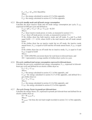 35
E cg= E ge+ (E gg/3412 Btu/kWh)
Where:
E ge= the energy calculated in section 4.2.2 of this appendix
E gg= the energy calculated in section 4.2.3 of this appendix
4.2.5 Per-cycle standby mode and off mode energy consumption.
Calculate the dryer inactive mode and off mode energy consumption per cycle, E TSO,
expressed in kWh per cycle and defined as:
E TSO= [(P IA× S IA) + (P OFF× S OFF)] × K/283
Where:
P IA= dryer inactive mode power, in watts, as measured in section 3.5.1;
P OFF= dryer off mode power, in watts, as measured in section 3.5.2.
If the clothes dryer has both inactive mode and off mode, S IA and S OFF both
equal 8,620 ÷ 2 = 4,310, where 8,620 is the total inactive and off mode annual
hours;
If the clothes dryer has an inactive mode but no off mode, the inactive mode
annual hours, S IA, is equal to 8,620 and the off mode annual hours, S OFF, is equal
to 0;
If the clothes dryer has an off mode but no inactive mode, S IA is equal to 0 and
S OFF is equal to 8,620
Where:
K = 0.001 kWh/Wh conversion factor for watt-hours to kilowatt-hours; and
283 = representative average number of clothes dryer cycles in a year.
4.2.6 Per-cycle combined total energy consumption expressed in kilowatt-hours.
Calculate the per-cycle combined total energy consumption, E CC, expressed in kilowatt-
hours per cycle and defined for an electric clothes dryer as:
E CC= E ce+ E TSO
Where:
E ce= the energy calculated in section 4.2.1 of this appendix, and
E TSO= the energy calculated in section 4.2.5 of this appendix, and defined for a
gas clothes dryer as:
E CC= E cg+ E TSO
Where:
E cg= the energy calculated in section 4.2.4 of this appendix, and
E TSO= the energy calculated in section 4.2.5 of this appendix.
4.2.7 Per-cycle Energy Factor in pounds per kilowatt-hour.
Calculate the energy factor, EF, expressed in pounds per kilowatt-hour and defined for an
electric clothes dryer as:
EF = W bonedry/E ce
Where:
W bonedry= the bone dry test load weight recorded in section 3.4.1 of this appendix,
and
 