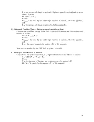 36
E ce= the energy calculated in section 4.2.1 of this appendix, and defined for a gas
clothes dryer as:
EF = W bonedry/E cg
Where:
W bonedry= the bone dry test load weight recorded in section 3.4.1 of this appendix,
and
E cg= the energy calculated in section 4.2.4 of this appendix.
4.2.8 Per-cycle Combined Energy Factor in pounds per kilowatt-hour.
Calculate the combined energy factor, CEF, expressed in pounds per kilowatt-hour and
defined as follows:
CEF = W bonedry/E CC
Where:
W bonedry= the bone dry test load weight recorded in section 3.4.1 of this appendix,
and
E CC= the energy calculated in section 4.2.6 of this appendix.
If the test run was invalid, the CEF shall be given a value of 0.
4.2.9 Per-cycle Test Duration in minutes.
Calculate the per-cycle test duration, T A, expressed in minutes and defined as follows:
T A = [PD/(W w – W dt)] × T D
Where:
T D = the duration of the dryer test case as measured in section 3.4.9
PD, W w, W dt as defined in section 4.2.1 of this appendix.
 