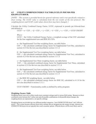 37
4.3 UTILITY COMBINED ENERGY FACTOR (UCEF) IN POUNDS PER
KILOWATT-HOUR.
[NOTE – This section is provided herein for general reference and is not specifically related to
dryer testing. The UCEF value is calculated from the test results of the test protocol. The
weighting factors and UCEF credit values shown here may have changed. ]
Calculate the Utility Combined Energy Factor, UCEF, expressed in pounds per kilowatt-hour
and defined as:
UCEF = α × CEF 1 + β × CEF 2 + γ × CEF 3 + δ × CEF 4 + ε × CEF 5 + UCEF CREDIT
Where:
UCEF = the Utility Combined Energy Factor, a weighted average of the CEF calculated
for the four supplemental tests and DOE D2 CEFs
α = the Supplemental Test One weighting factor, see table below
CEF 1 = the calculated combined energy factor for Supplemental Test One, calculated in
section 4.2.8 for the test case described in section 3.3.1.2
β = the Supplemental Test Two weighting factor, see table below
CEF 2 = the calculated combined energy factor for Supplemental Test Two, calculated in
section 4.2.8 for the test case described in section 3.3.1.3
γ = the Supplemental Test Three weighting factor, see table below
CEF 3 = the calculated combined energy factor for Supplemental Test Three, calculated
in section 4.2.8 for the test case described in section 3.3.1.4
δ = the Supplemental Test Four weighting factor, see table below
CEF 4 = the calculated combined energy factor for Supplemental Test Four, calculated in
section 4.2.8 for the test case described in section 3.3.1.5
ε = the DOE D2 weighting factor, see table below
CEF 5 = the calculated combined energy factor for DOE D2, calculated in 4.1.8 for the
test case described in section 3.3.1.1
UCEF CREDIT = Functionality credits as defined by utility programs
Weighting Factors Table
Weighting factors were set to reflect results most consistent settings used in various field testing. Because no direct
correlation exists between the 5 utility tests and all possible combinations of all possible dryers designs, the
weighting factors are representative, not specific setttings.
Weighting factors are divided into two different product categories, “non-ENERGYSTAR dryers” and “efficient
dryers”. This is done because efficient dryers have settings that are designed provide energy savings, whereas non-
ENERGYSTAR dryers do not typically have such consumer options. Efficient dryers will be more likely used in
 