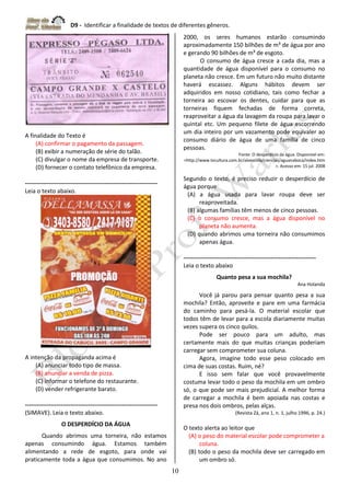 D9 - Identificar a finalidade de textos de diferentes gêneros.
10
A finalidade do Texto é
(A) confirmar o pagamento da passagem.
(B) exibir a numeração de série do talão.
(C) divulgar o nome da empresa de transporte.
(D) fornecer o contato telefônico da empresa.
-------------------------------------------------------------------
Leia o texto abaixo.
A intenção da propaganda acima é
(A) anunciar todo tipo de massa.
(B) anunciar a venda de pizza.
(C) informar o telefone do restaurante.
(D) vender refrigerante barato.
-------------------------------------------------------------------
(SIMAVE). Leia o texto abaixo.
O DESPERDÍCIO DA ÁGUA
Quando abrimos uma torneira, não estamos
apenas consumindo água. Estamos também
alimentando a rede de esgoto, para onde vai
praticamente toda a água que consumimos. No ano
2000, os seres humanos estarão consumindo
aproximadamente 150 bilhões de m³ de água por ano
e gerando 90 bilhões de m³ de esgoto.
O consumo de água cresce a cada dia, mas a
quantidade de água disponível para o consumo no
planeta não cresce. Em um futuro não muito distante
haverá escassez. Alguns hábitos devem ser
adquiridos em nosso cotidiano, tais como fechar a
torneira ao escovar os dentes, cuidar para que as
torneiras fiquem fechadas de forma correta,
reaproveitar a água da lavagem da roupa para lavar o
quintal etc. Um pequeno filete de água escorrendo
um dia inteiro por um vazamento pode equivaler ao
consumo diário de água de uma família de cinco
pessoas.
Fonte: O desperdício da água. Disponível em:
<http://www.tvcultura.com.br/aloescola/ciencias/aguanaboca/index.htm
>. Acesso em: 15 jul. 2008
Segundo o texto, é preciso reduzir o desperdício de
água porque
(A) a água usada para lavar roupa deve ser
reaproveitada.
(B) algumas famílias têm menos de cinco pessoas.
(C) o consumo cresce, mas a água disponível no
planeta não aumenta.
(D) quando abrimos uma torneira não consumimos
apenas água.
-------------------------------------------------------------------
Leia o texto abaixo
Quanto pesa a sua mochila?
Ana Holanda
Você já parou para pensar quanto pesa a sua
mochila? Então, aproveite e pare em uma farmácia
do caminho para pesá-la. O material escolar que
todos têm de levar para a escola diariamente muitas
vezes supera os cinco quilos.
Pode ser pouco para um adulto, mas
certamente mais do que muitas crianças poderiam
carregar sem comprometer sua coluna.
Agora, imagine todo esse peso colocado em
cima de suas costas. Ruim, né?
E isso sem falar que você provavelmente
costuma levar todo o peso da mochila em um ombro
só, o que pode ser mais prejudicial. A melhor forma
de carregar a mochila é bem apoiada nas costas e
presa nos dois ombros, pelas alças.
(Revista Zá, ano 1, n. 1, julho 1996, p. 24.)
O texto alerta ao leitor que
(A) o peso do material escolar pode comprometer a
coluna.
(B) todo o peso da mochila deve ser carregado em
um ombro só.
 