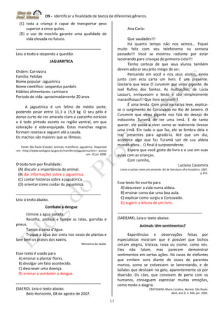 D9 - Identificar a finalidade de textos de diferentes gêneros.
11
(C) toda a criança é capaz de transportar peso
superior a cinco quilos.
(D) o uso de mochila garante uma qualidade de
vida elevada no futuro.
-------------------------------------------------------------------
Leia o texto e responda a questão.
JAGUARITICA
Ordem: Carnívora
Família: Felidae
Nome popular: Jaguatirica
Nome cientifico: Leopardus pardalis
Hábitos alimentares: carnívoro
Período de vida: aproximadamente 20 anos
A jaguatirica é um felino de médio porte,
podendo pesar entre 11,3 a 15,9 kg. O seu pêlo é
denso curto de cor amarelo claro a castanho ocráceo
e é todo pintado exceto na região ventral, em que
coloração é esbranquiçada. Estas manchas negras
formam rosetas e seguem até a cauda.
Os machos são maiores que as fêmeas.
Fonte: São Paulo (Estado). Animais: mamíferos: jaguatirica. Disponível
em: <http://www.zoologico.sp.gov.br/maniféros/jaguatirica.htm>. acesso
em: 20 jul. 2008.
O texto tem por finalidade:
(A) discutir a importância do animal.
(B) dar informações sobre a jaguatirica.
(C) contar histórias sobre a jaguatirica.
(D) orientar como cuidar da jaguatirica.
-------------------------------------------------------------------
Leia o texto abaixo.
Combate à dengue
Elimine a água parada.
Recolha, proteja e tampe as latas, garrafas e
pneus.
Tampe a caixa d’água.
Troque a água por areia nos vasos de plantas e
lave bem os pratos dos xaxins.
Ministério da Saúde.
Esse texto é usado para
A) ensinar a plantar flores.
B) divulgar um fato acontecido.
C) descrever uma doença.
D) ensinar a combater a dengue.
-------------------------------------------------------------------
(SAERO). Leia o texto abaixo.
Belo Horizonte, 08 de agosto de 2007.
Ana Carla:
Que saudades!!!
Há quanto tempo não nos vemos... Fiquei
muito feliz com seu telefonema na semana
passada!!! Você se mostrou radiante por estar
lecionando para crianças do primeiro ciclo!!!
Tenho certeza de que seus alunos também
devem adorar seu jeito meigo de ser.
Pensando em você e nos seus alunos, envio
junto com esta carta um livro. É um presente.
Gostaria que lesse O curumim que virou gigante, de
Joel Rufino dos Santos. As ilustrações, de Lúcia
Lacourt, enriquecem o texto e são simplesmente
maravilhosas!!! Que livro sensível!!!
É uma lenda. Com uma narrativa leve, explica-
se o surgimento do Corcovado no Rio de Janeiro. O
Curumim que virou gigante nos fala do desejo do
indiozinho Turamã de ter uma irmã. E de tanto
querer, ele passa a viver como se realmente tivesse
uma irmã. Em tudo o que faz, ele se lembra dela e
traz presentes para agradá-la. Até que um dia,
acontece algo que faz Turamã sair de sua aldeia
mundo afora... O final é surpreendente.
Espero que você goste do livro e o use em suas
aulas com as crianças.
Com carinho,
Luciana Cassimiro
Livros e cartas como um presente. Kit de literatura afro-brasileira. 2007.
p.116.
Esse texto foi escrito para
A) descrever a vida numa aldeia.
B) ensinar como dar uma boa aula.
C) explicar como surgiu o Corcovado.
D) sugerir a leitura de um livro.
-------------------------------------------------------------------
(SADEAM). Leia o texto abaixo:
Animais têm sentimentos?
Experiências e observações feitas por
especialistas mostram que é possível que bichos
sintam alegria, tristeza, raiva ou ciúme, como nós.
Eles não falam, mas parecem demonstrar
sentimentos em certas ações. Há casos de elefantes
que emitem sons diante de ossos de parentes
mortos, como se estivessem se lamentando, e de
búfalos que deslizam no gelo, aparentemente só por
diversão. Os cães, que convivem de perto com os
humanos, conseguem expressar muitas emoções,
como medo e alegria.
CRISTIANINI, Maria Carolina. Recreio. São Paulo:
Abril, ano 9, n. 464, jan. 2009.
 