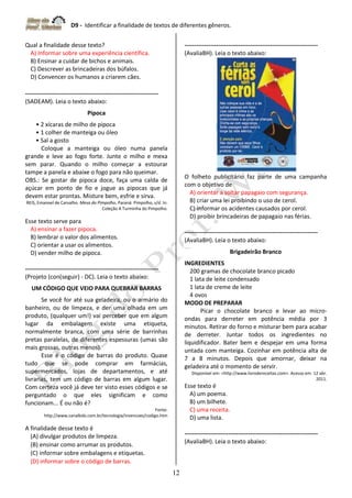 D9 - Identificar a finalidade de textos de diferentes gêneros.
12
Qual a finalidade desse texto?
A) Informar sobre uma experiência científica.
B) Ensinar a cuidar de bichos e animais.
C) Descrever as brincadeiras dos búfalos.
D) Convencer os humanos a criarem cães.
-------------------------------------------------------------------
(SADEAM). Leia o texto abaixo:
Pipoca
• 2 xícaras de milho de pipoca
• 1 colher de manteiga ou óleo
• Sal a gosto
Coloque a manteiga ou óleo numa panela
grande e leve ao fogo forte. Junte o milho e mexa
sem parar. Quando o milho começar a estourar
tampe a panela e abaixe o fogo para não queimar.
OBS.: Se gostar de pipoca doce, faça uma calda de
açúcar em ponto de fio e jogue as pipocas que já
devem estar prontas. Misture bem, esfrie e sirva.
REIS, Emanoel de Carvalho. Mesa do Pimpolho. Paraná: Pimpolho, s/d. In:
Coleção A Turminha do Pimpolho.
Esse texto serve para
A) ensinar a fazer pipoca.
B) lembrar o valor dos alimentos.
C) orientar a usar os alimentos.
D) vender milho de pipoca.
-------------------------------------------------------------------
(Projeto (con(seguir) - DC). Leia o texto abaixo:
UM CÓDIGO QUE VEIO PARA QUEBRAR BARRAS
Se você for até sua geladeira, ou o armário do
banheiro, ou de limpeza, e der uma olhada em um
produto, (qualquer um!) vai perceber que em algum
lugar da embalagem existe uma etiqueta,
normalmente branca, com uma série de barrinhas
pretas paralelas, de diferentes espessuras (umas são
mais grossas, outras menos).
Esse é o código de barras do produto. Quase
tudo que se pode comprar em farmácias,
supermercados, lojas de departamentos, e até
livrarias, tem um código de barras em algum lugar.
Com certeza você já deve ter visto esses códigos e se
perguntado o que eles significam e como
funcionam... É ou não é?
Fonte:
http://www.canalkids.com.br/tecnologia/invencoes/codigo.htm
A finalidade desse texto é
(A) divulgar produtos de limpeza.
(B) ensinar como arrumar os produtos.
(C) informar sobre embalagens e etiquetas.
(D) informar sobre o código de barras.
-------------------------------------------------------------------
(AvaliaBH). Leia o texto abaixo:
O folheto publicitário faz parte de uma campanha
com o objetivo de
A) orientar a soltar papagaio com segurança.
B) criar uma lei proibindo o uso de cerol.
C) informar os acidentes causados por cerol.
D) proibir brincadeiras de papagaio nas férias.
-------------------------------------------------------------------
(AvaliaBH). Leia o texto abaixo:
Brigadeirão Branco
INGREDIENTES
200 gramas de chocolate branco picado
1 lata de leite condensado
1 lata de creme de leite
4 ovos
MODO DE PREPARAR
Picar o chocolate branco e levar ao micro-
ondas para derreter em potência média por 3
minutos. Retirar do forno e misturar bem para acabar
de derreter. Juntar todos os ingredientes no
liquidificador. Bater bem e despejar em uma forma
untada com manteiga. Cozinhar em potência alta de
7 a 8 minutos. Depois que amornar, deixar na
geladeira até o momento de servir.
Disponível em: <http://www.livrodereceitas.com>. Acesso em: 12 abr.
2011.
Esse texto é
A) um poema.
B) um bilhete.
C) uma receita.
D) uma lista.
-------------------------------------------------------------------
(AvaliaBH). Leia o texto abaixo:
 