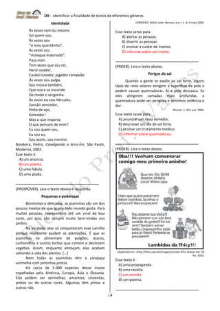 D9 - Identificar a finalidade de textos de diferentes gêneros.
14
Identidade
Às vezes nem eu mesmo
Sei quem sou.
Às vezes sou
“o meu queridinho”,
Às vezes sou
“moleque malcriado”.
Para mim
Tem vezes que sou rei,
Herói voador,
Caubói lutador, jogador campeão.
Às vezes sou pulga,
Sou mosca também,
Que voa e se esconde
De medo e vergonha.
Às vezes eu sou Hércules,
Sansão vencedor,
Peito de aço,
Goleador!
Mas o que importa
O que pensam de mim?
Eu sou quem sou,
Eu sou eu,
Sou assim, sou menino.
Bandeira, Pedro. Cavalgando o Arco-Íris. São Paulo,
Moderna, 2002.
Esse texto é
A) um anúncio.
B) um poema.
C) uma fábula.
D) uma piada.
-------------------------------------------------------------------
(PROMOVER). Leia o texto abaixo e responda.
Pequenas e poderosas
Bonitinhas e delicadas, as joaninhas são um dos
poucos insetos de que quase todo mundo gosta. Para
muitas pessoas, representam até um sinal de boa
sorte, por isso, são sempre muito bem-vindas nos
jardins.
Na verdade, elas só conquistaram esse carinho
porque realmente ajudam as plantações. É que as
joaninhas se alimentam de pulgões, ácaros,
cochonilhas e outros bichos que comem e destroem
vegetais. Assim, enquanto almoçam, elas acabam
salvando a vida das plantas. [...]
Nem todas as joaninhas têm a carapaça
vermelha com pintinhas pretas.
Há cerca de 5.000 espécies desse inseto
espalhadas pela América, Europa, Ásia e Oceania.
Elas podem ser vermelhas, amarelas, cinzentas,
pretas ou de outras cores. Algumas têm pintas e
outras não.
CORDEIRO, Bellah Leite. Recreio, ano I, n. 8, 4 maio 2000.
Esse texto serve para
A) alertar as pessoas.
B) divertir as pessoas.
C) ensinar a cuidar de insetos.
D) informar sobre um inseto.
-------------------------------------------------------------------
(PROEB). Leia o texto abaixo.
Perigos do sol
Quando a gente se expõe ao sol forte, alguns
tipos de raios solares atingem a superfície da pele e
podem causar queimaduras. Aí a pele descasca. Se
eles atingirem camadas mais profundas, a
queimadura pode ser perigosa e sentimos ardência e
dor.
Recreio. n. 343, out. 2006.
Esse texto serve para
A) anunciar um novo remédio.
B) descrever um dia de sol forte.
C) ensinar um tratamento médico.
D) informar sobre queimaduras.
-------------------------------------------------------------------
(PROEB). Leia o texto abaixo.
Disponível em: <http://thicy.zip.net/images/convite.JPG> Acesso em: 04
fev. 2010.
Esse texto é
A) uma propaganda.
B) uma receita.
C) um convite.
D) um poema.
-------------------------------------------------------------------
 