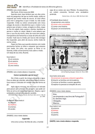 D9 - Identificar a finalidade de textos de diferentes gêneros.
15
(PROEB). Leia o texto abaixo.
São Paulo, 24 de março de 2004
Querida vovó, hoje lembrei que uns dias atrás,
você me perguntou de que eu tenho medo, então eu
respondi que tenho medo do escuro. Aí você olhou
para mim e perguntou o que é medo. Eu não soube
responder. Então eu estive conversando com meus
colegas da escola e descobrimos que o medo é uma
palavra que arrepia o corpo, arregala os olhos, ergue
os fios do cabelo, bate queixo e dentes, bambeia as
pernas e molha as calças. Medo é uma palavra que
tem a cara fria da morte, olhos de mula-sem-cabeça,
transparência de fantasmas e corpo de alma do outro
mundo. Tudo isso é o medo, por isso eu não consegui
lhe responder, pois além do escuro, tenho medo de
outras coisas.
Papai me falou que quando estamos com medo
precisamos fechar os olhos e esquecer que estamos
com medo. Em julho, vou passar as férias aí na
fazenda, então conversaremos mais sobre o medo.
Um beijo de seu neto, Ricardo.
Esse texto é
A) um anúncio.
B) um poema.
C) uma carta.
D) uma notícia.
-------------------------------------------------------------------
(PROEB). Leia o texto abaixo e responda.
Como é produzido o giz de lousa?
Ele é feito a partir da mistura de gesso e água.
Para se obter giz colorido, adiciona-se tinta à mistura.
Essa massa é colocada em moldes que dão forma ao
giz.
Após alguns minutos, ele endurece e é retirado
para passar pelo processo de secagem, que pode ser
feito ao sol ou em máquinas especiais. Depois, o giz é
embalado e está pronto para ser vendido.
CRISTIANINI, Maria Carolina. Recreio, São Paulo: Abril, ano 9, n. 464, 29
jan. 2009.
O objetivo desse texto é
A) advertir.
B) informar.
C) orientar.
D) vender.
-------------------------------------------------------------------
(PAEBES). Leia o texto abaixo.
Supermãe
Uma cena curiosa. Na falta de colo, a mamãe
sapa dá as costas aos seus filhotes. Os pequeninos,
em ordem crescente, formam uma verdadeira
pirâmide.
Revista Caras, n.24, 16 jun. 2000. São Paulo: Abril.
A finalidade desse texto é
A) apresentar uma notícia.
B) contar uma curiosidade.
C) contar uma história.
D) passar um ensinamento.
-------------------------------------------------------------------
(PAEBES). Leia o texto abaixo.
Disponível em: <http://blog.bertollini.com.br/up/b/be/blog.bertollini.
com.br/img/img_blog.jpg>. Acesso em: 10 jul. 2009.
Esse texto serve para
A) convencer as pessoas a doarem agasalhos.
B) divertir as famílias com brincadeiras.
C) ensinar as famílias a usarem agasalhos.
D) explicar às pessoas as estações do ano.
-------------------------------------------------------------------
(PAEBES). Leia o texto abaixo.
Esse texto é um
A) anúncio.
B) bilhete.
C) convite.
D) poema.
-------------------------------------------------------------------
(SAEPE). Leia o texto abaixo e responda.
 