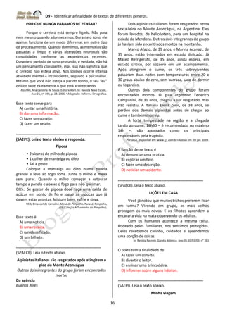 D9 - Identificar a finalidade de textos de diferentes gêneros.
16
POR QUE NUNCA PARAMOS DE PENSAR?
Porque o cérebro está sempre ligado. Não para
nem mesmo quando adormecemos. Durante o sono, ele
apenas funciona de um modo diferente, em outro tipo
de processamento. Quando dormimos, as memórias são
passadas a limpo e várias alterações neuronais são
consolidadas conforme as experiências recentes.
Durante o período de sono profundo, é verdade, não há
um pensamento consciente, mas isso não significa que
o cérebro não esteja ativo. Nos sonhos ocorre intensa
atividade mental – inconsciente, segundo a psicanálise.
Mesmo que você não esteja a par do sonho, o seu “eu”
onírico sabe exatamente o que está acontecendo.
AGUIAR, Ana Carolina de Souza. Editora Abril. In: Revista Nova Escola,.
Ano 21, nº 195, p. 28. 2006. *Adaptado: Reforma Ortográfica.
Esse texto serve para
A) contar uma história.
B) dar uma informação.
C) fazer um convite.
D) fazer um relato.
-------------------------------------------------------------------
(SAEPE). Leia o texto abaixo e responda.
Pipoca
• 2 xícaras de milho de pipoca
• 1 colher de manteiga ou óleo
• Sal a gosto
Coloque a manteiga ou óleo numa panela
grande e leve ao fogo forte. Junte o milho e mexa
sem parar. Quando o milho começar a estourar
tampe a panela e abaixe o fogo para não queimar.
OBS.: Se gostar de pipoca doce faça uma calda de
açúcar em ponto de fio e jogue as pipocas que já
devem estar prontas. Misture bem, esfrie e sirva.
REIS, Emanoel de Carvalho. Mesa do Pimpolho. Paraná: Pimpolho,
s/d.(Coleção A Turminha do Pimpolho).
Esse texto é
A) uma notícia.
B) uma receita.
C) um classificado.
D) um bilhete.
-------------------------------------------------------------------
(SPAECE). Leia o texto abaixo.
Alpinistas italianos são resgatados após atingirem o
pico do Monte Aconcágua
Outros dois integrantes do grupo foram encontrados
mortos
Da agência
Buenos Aires
Dois alpinistas italianos foram resgatados nesta
sexta-feira no Monte Aconcágua, na Argentina. Eles
foram levados, de helicóptero, para um hospital na
cidade de Mendoza. Outros dois integrantes do grupo
já haviam sido encontrados mortos na montanha.
Marco Afazio, de 39 anos, e Marina Acanazi, de
35 anos, estão internados em estado delicado. Já
Mateo Refrigerato, de 35 anos, ainda espera, em
estado crítico, por socorro em um acampamento.
Após atingirem o cume, os três sobreviventes
passaram duas noites com temperaturas entre 20 a
30 graus abaixo de zero, sem barraca, saco de dormir
ou fogareiro.
Outros dois componentes do grupo foram
encontrados mortos. O guia argentino Federico
Campanini, de 31 anos, chegou a ser resgatado, mas
não resistiu. A italiana Elena Zenil, de 38 anos, se
perdeu dos demais alpinistas antes de chegar ao
cume e também morreu.
A forte tempestade na região e a chegada
tardia ao cume, 16h30 – é recomendado no máximo
14h –, são apontados como os principais
responsáveis pela tragédia.
PortalG1. disponível em: www.g1.com.br>Acesso em: 09 jan. 2009.
A função desse texto é
A) denunciar uma prática.
B) explicar um fato.
C) fazer uma descrição.
D) noticiar um acidente.
-------------------------------------------------------------------
(SPAECE). Leia o texto abaixo.
LIÇÕES EM CASA
Você já notou que muitos bichos preferem ficar
em turma? Vivendo em grupo, os mais velhos
protegem os mais novos. E os filhotes aprendem a
encarar a vida na mata observando os adultos.
Com os humanos acontece a mesma coisa.
Rodeado pelos familiares, nos sentimos protegidos.
Deles recebemos carinho, cuidados e aprendemos
uma porção de coisas.
In: Revista Recreio. Garota Atômica. Ano 05-10/03/05- n° 261
O texto tem a finalidade de
A) fazer um convite.
B) divertir o leitor.
C) ensinar uma brincadeira.
D) informar sobre alguns hábitos.
-------------------------------------------------------------------
(SAEPI). Leia o texto abaixo.
Minha viagem
 