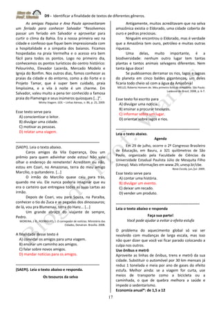 D9 - Identificar a finalidade de textos de diferentes gêneros.
17
As amigas Paquisa e Ana Paula aproveitaram
um feriado para conhecer Salvador “Resolvemos
passar um feriado em Salvador e aproveitar para
curtir o clima da Bahia. Era a nossa primeira vez na
cidade e confesso que fiquei bem impressionada com
a hospitalidade e a simpatia dos baianos. Ficamos
hospedadas na praia Vermelha e o acesso era bem
fácil para todos os pontos. Logo no primeiro dia,
conhecemos os pontos turísticos do centro histórico:
Pelourinho, Elevador Lacerda, Mercado Modelo e
Igreja do Bonfim. Nos outros dias, fomos conhecer as
praias da cidade e do entorno, como a do Forte e o
Projeto Tamar, que é super bem cuidado, praia
limpíssima, e a vila à noite é um charme. Em
Salvador, valeu muito a pena ter conhecido a famosa
praia do Flamengo e seus inúmeros quiosques [...]”.
Minha Viagem. GOL – Linhas Aéreas, n. 86, p. 25, 2009.
Esse texto serve para
A) conscientizar o leitor.
B) divulgar uma cidade.
C) motivar as pessoas.
D) relatar uma viagem.
-------------------------------------------------------------------
(SAEPI). Leia o texto abaixo.
Caros amigos da Vila Esperança, Dou um
prêmio para quem adivinhar onde estou! Não vale
olhar o endereço do remetente! Acreditem ou não,
estou em Coari, no Amazonas, terra do meu amigo
Marcílio, o quitandeiro. [...]
O irmão do Marcílio quase caiu para trás,
quando me viu. Ele nunca poderia imaginar que eu
era o carteiro que entregava todas as suas cartas ao
irmão.
Depois de Coari, vou para Souza, na Paraíba,
conhecer o tio do Zuca e as pegadas dos dinossauros;
de lá, vou pra Blumenau, terra do Hanz... [...]
Um grande abraço do viajante de sempre,
Pedro.
MOREIRA, J. R.; RODRIGUES, J. O carregador de notícias. Ministério das
Cidades, Denatran. Brasília. 2008.
A finalidade desse texto é
A) convidar os amigos para uma viagem.
B) ensinar um caminho aos amigos.
C) falar sobre novos amigos.
D) mandar notícias para os amigos.
-------------------------------------------------------------------
(SAEPI). Leia o texto abaixo e responda.
Os tesouros da selva
Antigamente, muitos acreditavam que na selva
amazônica existia o Eldorado, uma cidade coberta de
ouro e pedras preciosas.
Ninguém encontrou o Eldorado, mas é verdade
que a Amazônia tem ouro, petróleo e muitas outras
riquezas.
Uma delas, muito importante, é a
biodiversidade: nenhum outro lugar tem tantas
plantas e tantos animais selvagens diferentes. Nem
tanta água doce!
Se pudéssemos derramar os rios, lagos e lagoas
do planeta em cinco baldes gigantescos, um deles
ficaria todo cheio só com a água da Amazônia!
MELLO, Roberto Homem de. Meu primeiro livro da Amazônia. São Paulo:
Larousse do Brasil, 2008, p. 6-7.
Esse texto foi escrito para
A) divulgar uma notícia.
B) ensinar a procurar tesouros.
C) informar sobre um lugar.
D) orientar sobre lagos e rios.
-------------------------------------------------------------------
Leia o texto abaixo.
Agenda
Em 29 de julho, ocorre o 2º Congresso Brasileiro
de Educação, em Bauru, a 321 quilômetros de São
Paulo, organizado pela Faculdade de Ciências da
Universidade Estadual Paulista Júlio de Mesquita Filho
(Unesp). Mais informações em www.2fc.unesp.br/cbe.
Nova Escola, jun./jul. 2009.
Esse texto serve para
A) contar uma história.
B) divulgar um evento.
C) deixar um recado.
D) vender um produto.
-------------------------------------------------------------------
Leia o texto abaixo e responda
Faça sua parte!
Você pode ajudar a evitar o efeito estufa
O problema do aquecimento global só vai ser
resolvido com mudanças de larga escala, mas isso
não quer dizer que você vai ficar parado colocando a
culpa nos outros.
Use ônibus e metrô
Aproveite as linhas de ônibus, trens e metrô da sua
cidade. Substituir o automóvel por 30 km mensais já
reduz 1 tonelada e meia por ano de gases do efeito
estufa. Melhor ainda: se a viagem for curta, use
meios de transporte como a bicicleta ou a
caminhada, o que de quebra melhora a saúde e
impede o sedentarismo.
Economia anual*: de 1,5 a 12
 