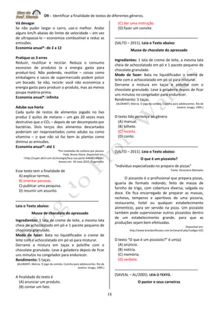 D9 - Identificar a finalidade de textos de diferentes gêneros.
18
Vá devagar
Se não puder largar o carro, use-o melhor. Andar
alguns km/h abaixo do limite de velocidade – em vez
de ultrapassá-lo – economiza combustível e reduz as
emissões.
Economia anual*: de 2 a 12
Pratique os 3 erres
Reduzir, reutilizar e reciclar. Reduza o consumo
excessivo de produtos (e a energia gasta para
produzi-los). Não podendo, reutilize – coisas como
embalagens e sacos de supermercado podem poluir
um bocado. Se não, recicle: você não economiza a
energia gasta para produzir o produto, mas ao menos
poupa matéria-prima.
Economia anual*: infinita
Adube sua horta
Cada quilo de restos de alimentos jogado no lixo
produz 2 quilos de metano – um gás 20 vezes mais
destrutivo que o CO2 – depois de ser decomposto por
bactérias. Dois terços dos alimentos descartados
poderiam ser reaproveitados como adubo ou como
vitamina – o que não só faz bem às plantas como
diminui as emissões.
Economia anual*: até 1
*Em toneladas de carbono por pessoa.
Feijó, Bruno Vieira. Disponível em:
<http://super.abril.com.br/ecologia/faca-sua-parte-446087.shtml>.
Acesso em: 18 maio 2010. Fragmento.
Esse texto tem a finalidade de
A) explicar termos.
B) orientar pessoas.
C) publicar uma pesquisa.
D) resumir um assunto.
-------------------------------------------------------------------
Leia o Texto abaixo:
Musse de chocolate do apressado
Ingredientes: 1 lata de creme de leite, a mesma lata
cheia de achocolatado em pó e 1 pacote pequeno de
chocolate granulado.
Modo de fazer: Bata no liquidificador o creme de
leite com o achocolatado em pó só para misturar.
Derrame a mistura em taças e polvilhe com o
chocolate granulado. Leve à geladeira depois de ficar
uns minutos no congelador para endurecer.
Rendimento: 5 taças.
(ALGRANTI, Márcia. O jogo da comida. Cozinha para adolescentes. Rio de
Janeiro: Imago, 1995.)
A finalidade do texto é
(A) anunciar um produto.
(B) contar um fato.
(C) dar uma instrução.
(D) fazer um convite.
-------------------------------------------------------------------
(SALTO – 2011). Leia o Texto abaixo:
Musse de chocolate do apressado
Ingredientes: 1 lata de creme de leite, a mesma lata
cheia de achocolatado em pó e 1 pacote pequeno de
chocolate granulado.
Modo de fazer: Bata no liquidificador o creme de
leite com o achocolatado em pó só para misturar.
Derrame a mistura em taças e polvilhe com o
chocolate granulado. Leve à geladeira depois de ficar
uns minutos no congelador para endurecer.
Rendimento: 5 taças.
(ALGRANTI, Márcia. O jogo da comida. Cozinha para adolescentes. Rio de
Janeiro: Imago, 1995.)
O texto lido pertence ao gênero
(A) manual.
(B) bilhete.
(C) receita.
(D) conto.
-------------------------------------------------------------------
(SALTO – 2011). Leia o Texto abaixo:
O que é um pizzaiolo?
"Indivíduo especializado no preparo de pizzas"
Fonte: Dicionário Michaelis
O pizzaiolo é o profissional que prepara pizzas,
iguaria de formato redondo, feito de massa de
farinho de trigo, com cobertura diversa, salgada ou
doce. Ele fica encarregado de preparar as massas,
recheios, temperos e aperitivos de uma pizzaria,
restaurante, hotel ou qualquer estabelecimento
alimentício, para ser servido na pizza. Um pizzaiolo
também pode supervisionar outros pizzaiolos dentro
de um estabelecimento grande, para que as
produções sejam bem efetivadas.
Disponível em:
http://www.brasilprofissoes.com.br/verprof.php?codigo=325
O texto “O que é um pizzaiolo?” é um(a)
(A) anúncio.
(B) notícia.
(C) memória.
(D) verbete.
-------------------------------------------------------------------
(SAVEAL – AL/2005). LEIA O TEXTO.
O pastor e seus carneiros
 