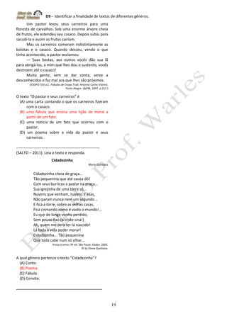 D9 - Identificar a finalidade de textos de diferentes gêneros.
19
Um pastor levou seus carneiros para uma
floresta de carvalhos. Sob uma enorme árvore cheia
de frutos, ele estendeu seu casaco. Depois subiu para
sacudi-la e assim os frutos cairiam.
Mas os carneiros comeram indistintamente as
bolotas e o casaco. Quando desceu, vendo o que
tinha acontecido, o pastor exclamou:
― Suas bestas, aos outros vocês dão sua lã
para abrigá-los, a mim que lhes dou o sustento, vocês
destroem até o casaco!
Muita gente, sem se dar conta, serve a
desconhecidos e faz mal aos que lhes são próximos.
(ESOPO 550 a.C. Fabulas de Esopo.Trad. Antonio Carlos Vianna.
Porto Alegre: L&PM, 1997. p.157.)
O texto “O pastor e seus carneiros” é
(A) uma carta contando o que os carneiros fizeram
com o casaco.
(B) uma fábula que ensina uma lição de moral a
partir de um fato.
(C) uma notícia de um fato que ocorreu com o
pastor.
(D) um poema sobre a vida do pastor e seus
carneiros.
-----------------------------------------------------------------
(SALTO – 2011). Leia o texto e responda.
Cidadezinha
Mario Quintana
Cidadezinha cheia de graça...
Tão pequenina que até causa dó!
Com seus burricos a pastar na praça...
Sua igrejinha de uma torre só...
Nuvens que venham, nuvens e asas,
Não param nunca nem um segundo...
E fica a torre, sobre as velhas casas,
Fica cismando como é vasto o mundo!...
Eu que de longe venho perdido,
Sem pouso fixo (a triste sina!)
Ah, quem me dera ter lá nascido!
Lá toda a vida poder morar!
Cidadezinha... Tão pequenina
Que toda cabe num só olhar...
Prosa e verso. 9ª ed. São Paulo: Globo, 2005.
© by Elena Quintana.
A qual gênero pertence o texto “Cidadezinha”?
(A) Conto.
(B) Poema.
(C) Fábula.
(D) Convite.
-------------------------------------------------------------------
 