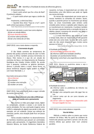 D9 - Identificar a finalidade de textos de diferentes gêneros.
2
O marceneiro disse:
— Quem vocês acham que fez a Arca de Noé?
O jardineiro rebateu:
— E quem vocês acham que regou o Jardim do
Éden?
Finalmente, o eletricista falou:
— Quando Deus disse "Faça-se a luz!", quem
vocês acham que passou a fiação?
Fonte: http://criancas.uol.com.br/ Acessado em 19 de mar/2013.
Ao escrever este texto o autor teve como objetivo
(A) dar um estudo bíblico.
(B) trazer diversão ao leitor.
(C) ensinar sobre profissões.
(D) dar uma notícia de um fato.
-------------------------------------------------------------------
(SAEP 2013). Leia o texto abaixo e responda.
O terremoto do gelo
O tão falado aumento da temperatura do
planeta não produz somente ondas de calor na Índia
ou secas na África: também provoca terremotos no
Alasca. Pelo menos é o que diz um estudo de
cientistas da Nasa e do Departamento de Pesquisas
Geológicas dos Estados Unidos (USGS). De acordo
com a pesquisa, conforme as geleiras derretem,
diminui a pressão sobre a crosta. Dessa forma, as
placas tectônicas daquela região podem se mover
com maior liberdade. [...]
Terra, set. 2004, p.12
Esse texto serve para o leitor
(A) se informar.
(B) se divertir.
(C) receber uma instrução.
(D) receber um aviso.
-------------------------------------------------------------------
(SAEP 2013). Faça a leitura do texto a seguir retirado
da revista Ciência Hoje.
Cientistas desenvolveram uma mão artificial que
pode ser movida com o pensamento
Nós usamos as mãos para pegar coisas, digitar
no computador, atender o celular e um monte de
outras atividades. Por isso, você pode imaginar como
é difícil a adaptação de alguém que perde a mão, por
exemplo, em um acidente. Graças aos esforços de
cientistas, porém, essa situação pode ficar um pouco
mais fácil.
Vários estudos trabalham no desenvolvimento
de membros mecânicos que possam ser controlados
apenas pelo pensamento. O engenheiro biomédico
Silvestro Micera, da Escola Politécnica Federal de
Lausanne, na Suíça, é responsável por um deles: ele
desenvolveu uma mão biônica que pode ser ligada
aos nervos do braço.
Os nervos são responsáveis por enviar para os
nossos membros os comandos do cérebro. Assim,
quando o paciente pensar no movimento que deseja
fazer, os sinais transmitidos pelo cérebro serão
enviados pelos nervos e captados pela máquina, que
os transformará em movimento. A prótese também
faz com que o paciente tenha a sensação de tocar os
objetos, graças à presença de sensores nos dedos e
na palma da mão artificial.
[...] a nova mão biônica, que poderá ser usada
o tempo todo, deve ser implantada em um paciente
ainda este ano como teste. Se tudo der certo, quem
sabe ela não estará disponível para muitas outras
pessoas no futuro?
Fonte: Revista Ciência Hoje das Crianças Online – Ed. 243.
A finalidade deste texto é
(A) ensinar sobre próteses de mãos.
(B) informar sobre uma novidade científica.
(C) relatar um acontecimento fictício.
(D) mostrar como fazer uma experiência científica.
-------------------------------------------------------------------
(SAEP 2013). Observe os quadrinhos abaixo e veja a
mensagem que ele transmite.
Adaptado de: http://guiaecologico.wordpress.com/tag/tirinhas/
A finalidade do texto é
(A) informar sobre os problemas do trânsito nas
grandes cidades.
(B) divulgar uma campanha para não jogar lixo na
rua.
(C) instruir como sair de um carro durante um
alagamento.
(D) alertar sobre os alagamentos provocados pelo
lixo que é jogado nas ruas.
-------------------------------------------------------------------
(SAEP 2013). Leia o texto abaixo e responda.
Vou de ônibus
Ridícula a matéria sobre os jovens que nunca
andaram de ônibus. Não faz parte do cotidiano da
maioria das pessoas que leem o jornal e sim de uma
minoria elitista que parece viver num universo
paralelo.
 