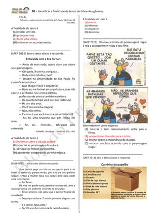 D9 - Identificar a finalidade de textos de diferentes gêneros.
3
P.G.C.
Folhateen, suplemento do jornal Folha de S.Paulo. São Paulo, 28
nov.2005.
A finalidade do texto é
(A) relatar um fato.
(B) provocar risos.
(C) fazer uma crítica.
(D) informar um acontecimento.
-------------------------------------------------------------------
(SAEP 2013). Leia o texto abaixo e responda.
Entrevista com a Eva Furnari
— Antes de mais nada, quero dizer que adoro
seus personagens.
— Obrigada, Bruxinha, obrigada...
— Onde você estudou, Eva?
— Estudei na Universidade de São Paulo. Fiz
curso de Arquitetura.
— Que chique! Você é arquiteta?
— Bom, eu me formei em arquitetura, mas não
exerço a profissão. Sou artista plástica,
professora de artes e também escritora.
— Há quanto tempo você escreve histórias?
— Há uns dez anos.
— Você tem varinha mágica?
— Não, não tenho.
— E como é que você inventa essas histórias?
— Ah, foi uma bruxinha que pôs feitiço em
mim.
— Ah, sei... Entendo... Obrigada pela
entrevista.
FURNARI, E.Bruxinha 1. São Paulo: FTD, 1992.
A finalidade do texto é
(A) informar sobre a vida da autora.
(B) apreciar as personagens da autora.
(C) divulgar os feitiços da bruxinha.
(D) apresentar o segredo da varinha mágica.
-------------------------------------------------------------------
(SAEP 2013). Leia o texto abaixo e responda.
Uma turista pega um táxi no aeroporto para ir ao
hotel. O motorista parece mudo, pois não diz uma palavra
sequer. Então a mulher toca nas costas dele para pedir
uma informação:
— Por favor...
Ele leva um grade susto, perde o controle do carro e
quase provoca um acidente. A turista se desculpa:
— Sinceramente, não sabia que o senhor ficaria tão
assustado!
— Desculpa senhora. É minha primeira viagem com
taxista.
— E o senhor fazia antes?
— Por 20 anos fui motorista de carro funerário
A finalidade do texto é
(A) divertir.
(B) informar.
(C) descrever.
(D) denunciar.
-------------------------------------------------------------------
(SAEP 2013). Observe a tirinha do personagem Hagar
e leia o diálogo entre Helga e seu filho.
Este texto tem como objetivo
(A) mostrar o bom relacionamento entre pais e
filhos.
(B) proporcionar diversão para o leitor.
(C) ensinar sobre a importância do diálogo.
(D) noticiar um fato ocorrido com o personagem
Hagar.
-------------------------------------------------------------------
(SAEP 2013). Leia o texto abaixo e responda.
Carrinho de papelão
 