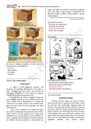 D9 - Identificar a finalidade de textos de diferentes gêneros.
4
Todo texto é escrito para um determinado fim, isto é,
ele tem um objetivo específico. O texto acima foi
produzido com a finalidade de
A) instruir
B) aconselhar
C) corrigir
D) avisar
-------------------------------------------------------------------
(SEAPE). Leia o texto abaixo.
O que é água?
A água é uma substância química. Um
elemento da natureza, transparente, sem sabor e
odor, composto por dois gases: duas partes de
hidrogênio (símbolo H) e uma parte de oxigênio
(símbolo O). Sua fórmula química é H2O.
A água pode ser doce ou salgada. A água do
mar é salgada porque os rios carregam para o mar
cloro e sódio que se desprendem na erosão das
rochas dos seus leitos. Como os rios recebem mais
água doce das chuvas do que evaporam, sua água
continua doce.
Com o mar é diferente: ele perde mais água
por meio da evaporação do que ganha com a chuva.
Assim, como o sal não evapora com a água, essa
substância vai se acumulando e se concentrando no
mar. A repetição desse fenômeno durante centenas
de milhões de anos aumentou a concentração de
cloreto de sódio nos oceanos, tornando-os salgados
como são hoje. A água pode se apresentar em
diversos estados: líquido, sólido (gelo) e gasoso
(vapor d’água).
GARCEZ, Lucília; GARCEZ, Cristina. Água. São Paulo: Callis, 2010. p. 5.
Coleção Planeta sustentável.
Esse texto serve para
A) contar uma experiência.
B) contar uma história.
C) dar uma informação.
D) dar uma instrução.
-------------------------------------------------------------------
Leia o texto:
A finalidade dessa tirinha é
(A) apresentar a personagem Calvin
(B) ensinar como se contrai raiva.
(C) divertir o leitor.
(D) informar sobre uma doença.
-------------------------------------------------------------------
Leia o texto abaixo.
ROSEANA MURRAY
Roseana Murray nasceu no Rio de Janeiro,
onde vive até hoje. É casada, tem dois filhos e mais
de quarenta livros publicados. Roseana gosta de
animais e de viajar pelo mundo, olhando as coisas e
as pessoas. Além de escrever poemas para gente de
todas as idades, ela visita feiras de livros e escolas,
onde trabalha junto com professores e alunos. Suas
poesias falam de coisas simples como amor, peixes e
flores. Em seu livro Receitas de Olhar, encontramos
sugestões poéticas para sermos felizes.
 