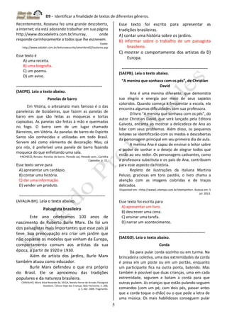 D9 - Identificar a finalidade de textos de diferentes gêneros.
5
Recentemente, Roseana fez uma grande descoberta,
a Internet; ela está adorando trabalhar em sua página
http://www.docedeletra.com.br/murray, onde
responde carinhosamente a todos que lhe escrevem.
Fonte:
http://www.edukbr.com.br/leituraeescrita/setembro02/iautores.asp
Esse texto é
A) uma receita.
B) uma biografia.
C) um poema.
D) um aviso.
-------------------------------------------------------------------
(SAEPE). Leia o texto abaixo.
Panelas de barro
Em Vitória, o artesanato mais famoso é o das
paneleiras de Goiabeiras, que fazem as panelas de
barro em que são feitas as moquecas e tortas
capixabas. As panelas são feitas à mão e queimadas
no fogo. O barro vem de um lugar chamado
Barreiros, em Vitória. As panelas de barro do Espírito
Santo são conhecidas e utilizadas em todo Brasil.
Servem até como elemento de decoração. Mas, cá
pra nós, é preferível uma panela de barro fazendo
moqueca do que enfeitando uma sala.
PACHECO, Renato. Panelas de barro. Penedo vai, Penedo vem...Cartilha
Capixaba. p. 11.
Esse texto serve para
A) apresentar um cardápio.
B) contar uma história.
C) dar uma informação.
D) vender um produto.
-------------------------------------------------------------------
(AVALIA-BH). Leia o texto abaixo.
Paisagista brasileiro
Este ano celebramos 100 anos de
nascimento de Roberto Burle Marx. Ele foi um
dos paisagistas mais importantes que esse país já
teve. Sua preocupação era criar um jardim que
não copiasse os modelos que vinham da Europa,
comportamento comum aos artistas da sua
época, a partir de 1920 e 1930.
Além de artista dos jardins, Burle Marx
também atuou como educador.
Burle Marx defendeu o que era próprio
do Brasil. Ele se aproximou das tradições
populares e da natureza brasileira.
CARVALHO, Maria Alice Rezende de; VEIGA, Renato Ferraz de Arruda; Paisagista
brasileiro. Ciência Hoje das Crianças, Belo Horizonte, n. 200,
p. 3, Abr. 2009. Fragmento.
Esse texto foi escrito para apresentar as
tradições brasileiras.
A) contar uma história sobre os jardins.
B) informar sobre o trabalho de um paisagista
brasileiro.
C) mostrar o comportamento dos artistas da D)
Europa.
-------------------------------------------------------------------
(SAEPB). Leia o texto abaixo.
“A menina que sonhava com os pés”, de Christian
David
Ana é uma menina diferente, que demonstra
sua alegria e energia por meio de seus sapatos
coloridos. Quando começa a frequentar a escola, ela
encontra algumas dificuldades com sua professora.
O livro “A menina que sonhava com os pés”, do
autor Christian David, que será lançado pela Editora
Gaivota, encanta ao mostrar a delicadeza de Ana ao
lidar com seus problemas. Além disso, os pequenos
leitores se identificarão com os medos e descobertas
da personagem principal em seu primeiro dia de aula.
A menina Ana é capaz de ensinar o leitor sobre
o poder de sonhar e o desejo de alegrar todos que
estão ao seu redor. Os personagens cativantes, como
a professora substituta e os pais de Ana, contribuem
para esse aspecto da história.
Repleto de ilustrações da italiana Martina
Peluso, graciosas em tons pastéis, o livro chama a
atenção com as imagens coloridas e de traços
delicados.
Disponível em: <http://www1.otempo.com.br/otempinho>. Acesso em: 5
jul. 2013.
Esse texto foi escrito para
A) apresentar um livro.
B) descrever uma cena.
C) ensinar uma tarefa.
D) narrar um acontecimento.
-------------------------------------------------------------------
(SAEGO). Leia o texto abaixo.
Corda
Dá para pular corda sozinho ou em turma. Na
brincadeira coletiva, uma das extremidades da corda
é presa em um poste ou em um portão, enquanto
um participante fica na outra ponta, batendo. Mas
também é possível que duas crianças, uma em cada
extremidade, segurem e batam a corda para que
outras pulem. As crianças que estão pulando seguem
comandos (com um pé, com dois pés, passar antes
que a corda toque o chão) ou o que pede a letra de
uma música. Os mais habilidosos conseguem pular
 