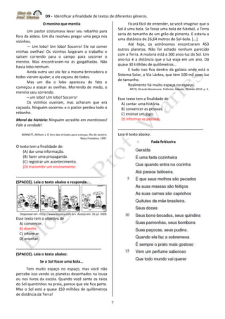 D9 - Identificar a finalidade de textos de diferentes gêneros.
7
O menino que mentia
Um pastor costumava levar seu rebanho para
fora da aldeia. Um dia resolveu pregar uma peça nos
vizinhos.
— Um lobo! Um lobo! Socorro! Ele vai comer
minhas ovelhas! Os vizinhos largaram o trabalho e
saíram correndo para o campo para socorrer o
menino. Mas encontraram-no às gargalhadas. Não
havia lobo nenhum.
Ainda outra vez ele fez a mesma brincadeira e
todos vieram ajudar; e ele caçoou de todos.
Mas um dia o lobo apareceu de fato e
começou a atacar as ovelhas. Morrendo de medo, o
menino saiu correndo.
– um lobo! Um lobo! Socorro!
Os vizinhos ouviram, mas acharam que era
caçoada. Ninguém socorreu e o pastor perdeu todo o
rebanho.
Moral da história: Ninguém acredita em mentirosos!
Fale a verdade!
BENNETT, William J. O livro das virtudes para crianças. Rio de Janeiro:
Nova Fronteira, 1997.
O texto tem a finalidade de:
(A) dar uma informação.
(B) fazer uma propaganda.
(C) registrar um acontecimento.
(D) transmitir um ensinamento.
-------------------------------------------------------------------
(SPAECE). Leia o texto abaixo e responda.
Disponível em: <http://www.monica.com.br>. Acesso em: 16 jul. 2009.
Esse texto tem o objetivo de
A) convencer.
B) divertir.
C) informar.
D) orientar.
-------------------------------------------------------------------
(SPAECE). Leia o texto abaixo:
Se o Sol fosse uma bola…
Tem muito espaço no espaço, mas você não
percebe isso vendo os planetas desenhados na lousa
ou nos livros da escola. Quando você sente os raios
do Sol quentinhos na praia, parece que ele fica perto.
Mas o Sol está a quase 150 milhões de quilômetros
de distância da Terra!
Ficará fácil de entender, se você imaginar que o
Sol é uma bola. Se fosse uma bola de futebol, a Terra
seria do tamanho de um grão de pimenta. E estaria a
uma distância de 26,64 metros do Sol-bola. [...]
Até hoje, os astrônomos encontraram 453
outros planetas. Não foi achado nenhum parecido
com a Terra. A maioria está a 300 anos-luz do Sol. Um
ano-luz é a distância que a luz viaja em um ano. Dá
quase 30 trilhões de quilômetros...
E tudo isso fica dentro da galáxia onde está o
Sistema Solar, a Via Láctea, que tem 100 mil anos-luz
de tamanho.
Realmente há muito espaço no espaço.
NETO, Ricardo Bonamune. Folhinha. Sábado, 29 maio 2010. p. 4.
Esse texto tem a finalidade de
A) contar uma história.
B) convencer as pessoas.
C) ensinar um jogo.
D) informar as pessoas.
-------------------------------------------------------------------
Leia o texto abaixo.
Fada feiticeira
 