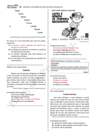 D9 - Identificar a finalidade de textos de diferentes gêneros.
8
Ricardo Azevedo. A casa do meu avô.São Paulo: Ática, 2003.
Os versos 17 a 24, construídos por meio de verbos,
expressam
(A) os passos a serem seguidos por aqueles que
desejam cozinhar bem.
(B) os desejos das pessoas ao sentirem o perfume
da sobremesa de Geralda.
(C) as atitudes adotadas pela fada feiticeira ao
preparar seus feitiços.
(D) as instruções para preparação dos quitutes da
mãe brasileira.
-------------------------------------------------------------------
(SAERJ). Leia o texto abaixo.
Feijoada
Nasceu nas senzalas que abrigavam os escravos
no Rio de Janeiro no final do século XIX. Quando os
nobres matavam um porco, os restos indesejados –
pés, orelhas, rabo e tripas – eram dados aos escravos.
Eles misturavam tudo isso ao feijão durante o
cozimento e colocavam farinha assada por cima antes
de comer.
DUARTE, Marcelo. O guia dos curiosos. Companhia das Letras.
A finalidade desse texto é:
(A) ensinar a fazer uma feijoada.
(B) divulgar uma feijoada
(C) informar sobre a origem da feijoada.
(D) convidar para uma feijoada.
-------------------------------------------------------------------
O objetivo do texto é
A) mostrar a importância dos livros.
B) divulgar uma feira de livros
C) explicar como são feitos os livros.
D) indicar locais onde se vendem livros.
-------------------------------------------------------------------
Leia o texto abaixo e responda à questão.
Esse texto serve para
A) dar uma notícia.
B) deixar um recado.
C) fazer um convite.
D) vender um produto.
-------------------------------------------------------------------
Leia o texto abaixo.
Vampiro Dentuço
Com estes dentões, a morsa deixaria o conde
drácula com inveja! Ela usa seus dois únicos dentes
para se defender e para procurar comida pelo chão.
Além disso, eles são importantes para a locomoção
do bicho, pois quando não está nadando nas águas
geladas do hemisfério norte, a morsa se apóia nos
dentes para andar. Os filhotes nascem sem dentes.
Depois de um ano, eles aparecem e não param mais
de crescer, atingindo mais de 1 metro.
(Recreio. 28 de outubro de 2004, Ano 05, edição, nº.222 editora Abril).
A finalidade do texto é
(A) apresentar dados sobre a vida do vampiro.
(B) divulgar as águas geladas do hemisfério norte.
(C) instruir sobre a dentição.
 