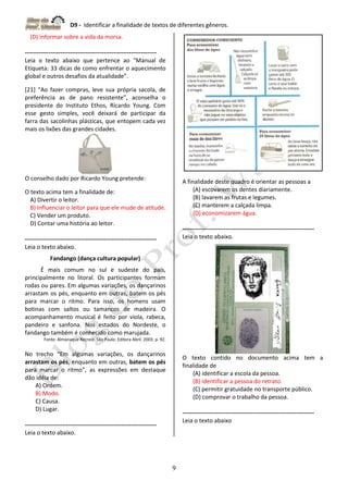 D9 - Identificar a finalidade de textos de diferentes gêneros.
9
(D) informar sobre a vida da morsa.
-------------------------------------------------------------------
Leia o texto abaixo que pertence ao “Manual de
Etiqueta: 33 dicas de como enfrentar o aquecimento
global e outros desafios da atualidade”.
[21] “Ao fazer compras, leve sua própria sacola, de
preferência as de pano resistente”, aconselha o
presidente do Instituto Ethos, Ricardo Young. Com
esse gesto simples, você deixará de participar da
farra das sacolinhas plásticas, que entopem cada vez
mais os lixões das grandes cidades.
O conselho dado por Ricardo Young pretende:
O texto acima tem a finalidade de:
A) Divertir o leitor.
B) Influenciar o leitor para que ele mude de atitude.
C) Vender um produto.
D) Contar uma história ao leitor.
-------------------------------------------------------------------
Leia o texto abaixo.
Fandango (dança cultura popular)
É mais comum no sul e sudeste do país,
principalmente no litoral. Os participantes formam
rodas ou pares. Em algumas variações, os dançarinos
arrastam os pés, enquanto em outras, batem os pés
para marcar o ritmo. Para isso, os homens usam
botinas com saltos ou tamancos de madeira. O
acompanhamento musical é feito por viola, rabeca,
pandeiro e sanfona. Nos estados do Nordeste, o
fandango também é conhecido como marujada.
Fonte: Almanaque Recreio. São Paulo: Editora Abril. 2003. p. 92.
No trecho “Em algumas variações, os dançarinos
arrastam os pés, enquanto em outras, batem os pés
para marcar o ritmo”, as expressões em destaque
dão idéia de:
A) Ordem.
B) Modo.
C) Causa.
D) Lugar.
-------------------------------------------------------------------
Leia o texto abaixo.
A finalidade deste quadro é orientar as pessoas a
(A) escovarem os dentes diariamente.
(B) lavarem as frutas e legumes.
(C) manterem a calçada limpa.
(D) economizarem água.
-------------------------------------------------------------------
Leia o texto abaixo.
O texto contido no documento acima tem a
finalidade de
(A) identificar a escola da pessoa.
(B) identificar a pessoa do retrato.
(C) permitir gratuidade no transporte público.
(D) comprovar o trabalho da pessoa.
-------------------------------------------------------------------
Leia o texto abaixo
 