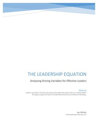 Leadership Equation
THE LEADERSHIP EQUATION
Analyzing Driving Variables for Effective Leaders
Jan Whyte
JanWhyte@LitigationByDesign.com
Abstract
Leaders may be born. Or they may emerge. Does legitimate power make you a better leader?
This paper analyzes the factors of leadership and how they contribute to followings.
 