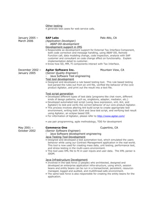 Other testing
• generate test cases for web service calls.
January 2005 – SAP Labs Palo Alto, CA
March 2006 (Application Developer)
- ABAP OO development
Development support in IMS
• Responsible as development support for External Tax Interface Component,
both code correction and message handling, using ABAP OO, Remote
Function call, data modeling change, code inspection, analysis with SAP
customer and consultant on code change effect on functionality. Explain
implementation detail to customer.
• Know how SD, MM, FI components interact with Tax Interface.
December 2002 – Agitar Software Inc. Mountain View, CA
January 2005 (Senior Quality Engineer)
- Java Software Test engineering
Test tool development
• Designed and developed a rule based testing tool. This rule based testing
tool parsed the rules out from an xml file, verified the behavior of the core
product Agitator, and print out the result into a text file.
Test script generation
• Developed different types of test data (programs like chat room, different
kinds of design patterns, such as, singletons, adapter, mediator, etc.)
• Developed automated test script (using Java expression, xml, Ant, and
Agitator) to test and verify the correct behavior of our core product Agitator.
• This process involves altering Ant build script to create appropriate test
environment, writing both JUnit and Java test script, and verifying test result
using Agitator, an eclipse based IDE.
• For information of Agitator, please refer to http://www.agitar.com/
• use pair programming, agile methodology, TDD for development
May 2001 – Commerce One Cupertino, CA
October 2002 (Senior Software Engineer)
- Java Software development engineering
Java Testing Tool Development
• Designed and developed a test automation tool, which simulated the users
behavior while using our Contract Management application in the real world.
This tool is now used for creating mass data, unit testing, performance test,
and stress testing in the multi-users environment.
• This tool uses XML file to fit in user inputs and user data. The XML parser is
JDOM.
Java Infrastructure Development
• Involved in the task force (3 people) who architected, designed and
developed an enterprise application infra-structure, using which, session
beans and entity beans can be run in a transactional, persistent, resource-
managed, logged and audited, and multithread-safe environment.
• The same task force is also responsible for creating the entity beans for the
application.
 