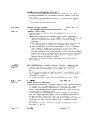 Java Business Application Development
• Developed, supported and tested Commerce One Auction 5.1, which
consisted of modification of JSP, servlets/controllers, session beans, and
entity beans.
• Developed, supported and tested Commerce One Contract Management
5.0
• Participated in designing Sourcing 6.0.
July 2000 – (Senior Software Engineer) Santa Clara, CA
- Java software development engineering in GUI
May 2001 Java GUI Development
• Responsible to deliver Auction Team Java GUI, which was run on the
client machine.
• Designed, developed, and packaged client-side Java applets for all
Auction Services real-time refreshed GUI screens in release 4.0 and 4.1.
The GUI components are currently used by Covisint for bidding
purposes.
• These GUI components are developed on top of JClass, using JAVA 1.1
AWT, creating trees and tables, and interaction between them.
• The implementation includes preventing deadlocks or race conditions
when multiple threads drew the components on the screen, data
retrieval from the xml document on the server side, security issues
handling, browser-specific issues handling (IE and Netscape), VM specific
issues handling, and internationalization. The program is written in bug-
proved way, which includes the design pattern like singleton pattern,
observer pattern, and mediator pattern.
• Knowledge of SWING, and familiar on using AWT and JClass creating
tables and trees.
Feb 2000 – (SAP ABAP/BuySite integration Software Engineer) Pleasanton, CA
July 2000 • Involved in the task force integrating Commerce One Buysite to SAP
Purchase Order (Procurement) module using XML, XSLT and SAP
BAPI.
• This is SAP to Commerce One integration piece. I worked on both on SAP
side using BAPI to create SAP calls, which will be used by C++ program on
Commerce One system.
• This project required very good knowledge of PO (procurement in SAP).
August 1997 – SAP Labs Palo Alto, CA
Jan 2000 (ABAP Application Developer)
• Designed and implemented Overhead Organizer in Joint Venture Accounting.
This module was a one-stop Application to the user to create, keep track of,
and post the Joint Venture overhead costs. This project involves OO
analysis, design and development of user-interactive screens, server-side
business objects, and database tables.
• Rewrote, tested and supported Non-Operated Billing (a user-interactive
application, which managed different kinds of Joint Venture partnerships
billing issues), Bank Switching (a report and a comprehensive money
switching server-side process) in Joint Venture Accounting. These modules
utilized General Ledger, Account Payable, Account Receivable modules
extensively.
• This project involves the knowledge of GL, FI, AP, AR, CO, Joint Venture
Accounting, SD, MM, etc.
May 1996 – Oracle Houston, TX
 