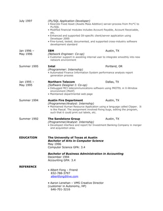 July 1997 (PL/SQL Application Developer)
• Rewrote Fixed Asset (Assets Mass Addition) server-process from Pro*C to
PL/SQL
• Modified financial modules includes Account Payable, Account Receivable,
etc.
• Enhanced and supported Oil-specific client/server application using
Developer 2000
• Fine-tuned, tested, documented, and supported cross-industry software
development standard
Jan 1996 – IBM Austin, TX
May 1996 (Network Engineer: Co-op)
• Customer support in assisting internal user to integrate smoothly into new
network environment
Summer 1995 Intel Portland, OR
(Programmer: Internship)
• Automated Finance Information System performance analysis report
generation process
Jan 1995 – Northern Telecom Dallas, TX
May 1995 (Software Designer I: Co-op)
• Debugged MCI telecommunications software using PROTEL in X-Window
environment (Motif)
• Maintained departmental web page
Summer 1994 Austin Fire Department Austin, TX
(Programmer/Analyst: Internship)
• Maintained Human Resource Application using a language called Clipper. It
is like Pascal. The assignment involved fixing bugs, editing the program,
such that it could print out labels, etc.
Summer 1992 The Sandstone Group Austin, TX
(Programmer/Analyst: Internship)
• Developed interface and report for Investment Banking Company in merger
and acquisition area.
EDUCATION The University of Texas at Austin
Bachelor of Arts in Computer Science
May 1996
Computer Science GPA: 3.4
Bachelor of Business Administration in Accounting
December 1994
Accounting GPA: 3.4
REFERENCE
• Albert Fong – Friend
832-788-3797
albertfong@live.com
• Aaron Lenehan – VMS Creative Director
(customer in Autonomy, HP)
646-701-3216
 