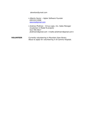 alenehan@ymail.com
• Alberto Savior – Agitar Software Founder
650-814-2008
asavoia@gmail.com
• Andrew Pfullman - Cirrus Logic, Inc. Sales Manager
(Customer in Model N project)
512-785-9017
pfullmann@gmail.com <mailto:pfullmann@gmail.com>
VOLUNTEER Currently volunteering in Mountain View library.
About to apply for volunteering in El Camino Hospital.
 