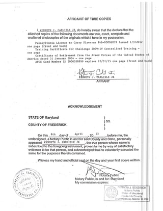 AFFIDAVIT OF TRUE COPIES
I_KSNNE1H J. c4RLrsLE JR,
aftached copies of the following documents are true, exact, complete and
unaltered photocopies of the originals which I have in my possession:
pennsylvanla License to Carry Firearms #46-00006078 issued ll3l20
one page (front and back)
tiaining Certificate for Challenge 2009-IV CenEralized Training -
one page
Certificate of Retirement from the Armed Iorces of the United Sta
America dated 31 January 2004 - one Page
AFGE Card Member ID 2000058899 expires l2/3U15 one page (front a
AFFIANT
ACKNOWLEDGEMENT
STATE OF Maryland
COUNTY OF FREDERICK
On this 8th day of April
undersigned, a Notary Public in and for said County and State, personally
appeared KENNETH J- CARLISIE JR
subscribed to the foregoing instrument, proven to me by way of satisfactory
'evidence
to be that person, and acknovvledged that he voluntarily executed the
same for the purposes therein contained.
Witness my hand and official
My commission expires:
do hereby swear that the declare that the
CrUl d;
TT3'LISLE JR
)
) SS.
)
)
20 t3
-,
before me, the
the true person whose name is
the day and year first above written-
blic
and
i '- i,it' uc:omisiiori exp. Novernkr
l
Notary Public
 