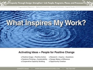 JOHNETTE ISHAM • WWW.ISHAMANDASSOCIATES.COM • 941-726-1707
Organizational Alignment o Optimal Environments o Successful Individuals o Inspired Results
Capacity Through Design: Strengthen+ Link People, Programs, Places, and Processes
Activating Ideas + People for Positive Change
			 	 o Positive Image = Positive Action	 o Research + Inquiry + Questions
				 o Systems Thinking + Sustainability 	 o Design Makes a Difference
				 o Cooperative Capacity Building 	 o Opportunity Creation
What Inspires My Work?
 
