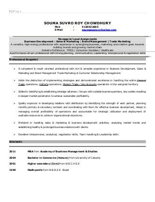 1 | P a g e
SOUMA SUVRO ROY CHOWDHURY
Mob : 9130022665
E-Mail : soumasuvrorc@yahoo.com
Managerial Level Assignments
Business Development | Sales & Marketing | Brand Management | Trade Marketing
A versatile, high-energy professional with experience in synergizing business, marketing and creative goals towards
building brands and growing market share
Industry Preference: FMCG / Consumer Durables / Healthcare
A performance-driven professional with strong planning, communication, Leadership, interpersonal & negotiation skills
Professional Snapshot
 A competent & result oriented professional with rich & versatile experience in Business Development, Sales &
Marketing and Brand Management Trade Marketing & Customer Relationship Management.
 Holds the distinction of implementing strategies and demonstrated excellence in handling the entire General
Trade operations, HoReCa operations, Modern Trade / Key Accounts operations in the assigned territory.
 Skilled in identifying & establishing strategic alliances / tie-ups with suitable business partners, key outlets resulting
in deeper market penetration to achieve sustainable profitability.
 Quality exposure in developing relations with distributors by identifying the strength of each partner, planning
monthly primary & secondary numbers and coordinating with them for effective business development, Adept in
managing overall profitability of operations and accountable for strategic utilization and deployment of
available resources to achieve organizational objectives.
 Proficient in handling sales & marketing & business development activities, analysing market trends and
establishing healthy & prolonged business relations with clients.
 Excellent interpersonal, analytical, negotiation skills, Team handling & Leadership skills.
Scholastic
2011 MBA from Academy of Business Management & Studies.
2004 Bachelor in Commerce (Honurs) from University of Calcutta
2001 Higher secondary (Com) from W.B.C.H.S.E
1999 Madhyamik from W.B.B.S.E. Board
 