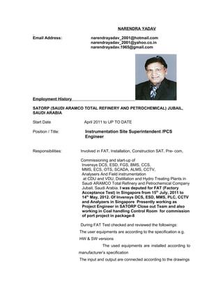NARENDRA YADAV
Email Address: narendrayadav_2001@hotmail.com
narendrayadav_2001@yahoo.co.in
narendrayadav.1965@gmail.com
Employment History
SATORP (SAUDI ARAMCO TOTAL REFINERY AND PETROCHEMICAL) JUBAIL,
SAUDI ARABIA
Start Date April 2011 to UP TO DATE
Position / Title: Instrumentation Site Superintendent /PCS
Engineer
Responsibilities: Involved in FAT, Installation, Construction SAT, Pre- com,
Commissioning and start-up of
Invensys DCS, ESD, FGS, BMS, CCS,
MMS, ECS, OTS, SCADA, ALMS, CCTV,
Analysers And Field instrumentation
at CDU and VDU, Distillation and Hydro Treating Plants in
Saudi ARAMCO Total Refinery and Petrochemical Company
Jubail, Saudi Arabia. I was deputed for FAT (Factory
Acceptance Test) in Singapore from 15th
July, 2011 to
14th
May, 2012. Of Invensys DCS, ESD, MMS, PLC, CCTV
and Analyzers in Singapore Presently working as
Project Engineer in SATORP Close out Team and also
working in Coal handling Control Room for commission
of port project in package-8
During FAT Test checked and reviewed the followings:
The user equipments are according to the specification e.g.
HW & SW versions
The used equipments are installed according to
manufacturer’s specification
The input and output are connected according to the drawings
 