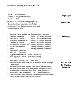 Power Point. Handling Windows 98, ME, XP
Languages
Arabic : Mother tongue.
English : Very good Command.
Russian : Fair
Objective
Training
On the Short-Term; Outstanding and Unique
Service leading to a customer satisfaction.
On the Long-Term; Gaining experience to lead
To a managerial level
• Train the Trainer for food and Beverage area ( Sensatori )
• Sales and Marketing ( ministry of tourism- Sensatori )
• Leadership Training ( ministry of tourism -Sensatori )
• Food and beverage skills ( ministry of tourism- Sensatori )
• Leader ship training ( ministry of tourism- Sensatori )
• Management strategic plan ( ministry of tourism- Sensatori )
• Modern management ( ministry of tourism- Sensatori )
• Haccp ( ministry of tourism- Sensatori )
• Fire training ( all hotels )
• First aid ( all hotels )
• Hygiene and Sanitation ( crystal- Preversik )
• Winning Ways & Wheel ( intercontinental )
• Manager or The year 2014 " Sensatori "
Awards and
Certificates
Received
• Received thanks letter from TU -Uk Thomson events manager
( Sensatori )
• Received thanks letter for New Year events in Baron Resort.
• Received thanks letter from area general manager ( Baron )
• Hotel Employ of the month April 2007 ( intercontinental )
• Supervisor Of the quarter Nov 2008 ( intercontinental )
• Received thanks letter for Guest Satisfaction.( intercontinental)
• Received a thanks letter for Honest Behavior
 