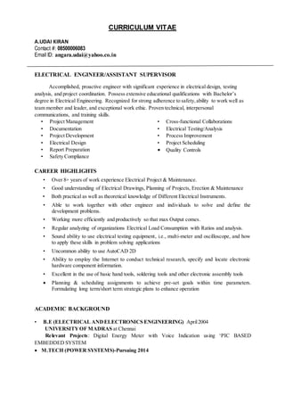 CURRICULUM VITAE
A.UDAI KIRAN
Contact #: 08500006083
Email ID: angara.udai@yahoo.co.in
ELECTRICAL ENGINEER/ASSISTANT SUPERVISOR
Accomplished, proactive engineer with significant experience in electrical design, testing
analysis, and project coordination. Possess extensive educational qualifications with Bachelor’s
degree in Electrical Engineering. Recognized for strong adherence to safety,ability to work well as
team member and leader, and exceptional work ethic. Proven technical, interpersonal
communications, and training skills.
• Project Management
• Documentation
• Project Development
• Electrical Design
• Report Preparation
• Safety Compliance
• Cross-functional Collaborations
• Electrical Testing/Analysis
• Process Improvement
• Project Scheduling
• Quality Controls
CAREER HIGHLIGHTS
• Over 8+ years of work experience Electrical Project & Maintenance.
• Good understanding of Electrical Drawings, Planning of Projects, Erection & Maintenance
• Both practical as well as theoretical knowledge of Different Electrical Instruments.
• Able to work together with other engineer and individuals to solve and define the
development problems.
• Working more efficiently and productively so that max Output comes.
• Regular analyzing of organizations Electrical Load Consumption with Ratios and analysis.
• Sound ability to use electrical testing equipment, i.e., multi-meter and oscilloscope, and how
to apply these skills in problem solving applications
• Uncommon ability to use AutoCAD 2D
• Ability to employ the Internet to conduct technical research, specify and locate electronic
hardware component information.
• Excellent in the use of basic hand tools, soldering tools and other electronic assembly tools
 Planning & scheduling assignments to achieve pre-set goals within time parameters.
Formulating long term/short term strategic plans to enhance operation
ACADEMIC BACKGROUND
• B.E (ELECTRICAL ANDELECTRONICS ENGINEERING) April2004
UNIVERSITYOF MADRAS at Chennai
Relevant Projects: Digital Energy Meter with Voice Indication using ‘PIC BASED
EMBEDDED SYSTEM
 M.TECH (POWER SYSTEMS)-Pursuing 2014
 
