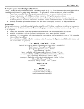 OAIPHAM,PG.2
Manager of Special Forces Intelligence Operations
Directs a worldwide deployable focused Special Forces Detachment in the U.S. Army; responsible for gaining support from
organizations with higher, lower and lateral headquarters with various levels of influence, authority and responsibilities.
 Planned and executed all day to day operations; ensured missions were accomplished safely and on time
 Managed and directed a staff of 32 personnel and maintained 100% global operation readiness
 Managed a 10 man intelligence section; maintained personnel security, security clearance management, security
awareness; produced unclassified and classified intelligence reports; maintained situational awareness across the unit
 Managed intelligence operations; coordinated with host-nation counterparts throughout the Republic of Korea
Team Leader
Devises and implements a Standard Operating Procedure using Microsoft Word that was adopted throughout the organization.
Provides guidance to the Director and Deputy Director on the proper procedures of a military arms room along with the care
of the equipment.
 Planned and executed all day to day operations; ensured missions were accomplished safely and on time
 Managed and directed a staff of 5 personnel and maintained 100% global operation readiness
 Maintained 100% accountability and serviceability of all teams assigned equipment valued in excess of $2M while using
Microsoft Excel spreadsheet
 Enforced strict accountability and safety procedures within the team and the department; enabled realistic training and
zero injuries or loss of equipment
EDUCATION / CERTIFICATIONS
Bachelor of Science in Business Administration, East Carolina University 2015
Basic Instructor Training Course, US Army
Joint Special Operations Course, US Army
Airlift Operations, US Army
Senior Leadership and Management Development Course, US Army
Advanced Leadership and Management Development Course, US Army
Equal Opportunity Management Course, US Army
Introductory Leadership and Management Development Course, US Army
Advanced Skill Training, US Army
Introductory Military Training Course, US Army
LANGUAGES
Vietnamese
AWARDS
Meritorious Service Medal
Army Commendation Medal (3)
Army Commendation Medal (6)
 