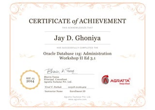 CERTIFICATE
Jay D. Ghoniya
HAS SUCCESSFULLY COM
Oracle Database 11g: Administration
Workshop II Ed 3.1
Bhavin Tanna
Principal Consultant
Agratta Techstar Pvt. Ltd.
Viral V. Pathak
Instructor Name Enrollment ID
SEP, 25
2014
Agratta Techstar Pvt. Ltd.
www.agratta.com
CERTIFICATE of ACHIEVEMENT
THIS ACKNOWLEDGES THAT
Jay D. Ghoniya
HAS SUCCESSFULLY COMPLETED THE
Oracle Database 11g: Administration
Workshop II Ed 3.1
Consultant
Agratta Techstar Pvt. Ltd.
Viral V. Pathak 00518-01061409
Instructor Name Enrollment ID
ACHIEVEMENT
 