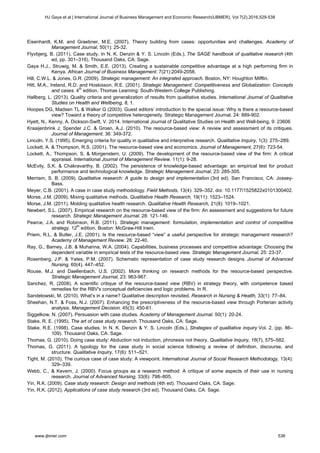 Eisenhardt, K.M. and Graebner, M.E. (2007). Theory building from cases: opportunities and challenges. Academy of
Management Journal, 50(1): 25-32.
Flyvbjerg, B. (2011). Case study. In N. K. Denzin & Y. S. Lincoln (Eds.), The SAGE handbook of qualitative research (4th
ed, pp. 301–316). Thousand Oaks, CA: Sage.
Gaya H.J., Struwig, M. & Smith, E.E. (2013). Creating a sustainable competitive advantage at a high performing firm in
Kenya. African Journal of Business Management. 7(21):2049-2058.
Hill, C.W.L. & Jones, G.R. (2009). Strategic management: An integrated approach. Boston, NY: Houghton Mifflin.
Hitt, M.A., Ireland, R.D. and Hoskisson, R.E. (2001). Strategic Management: Competitiveness and Globalization: Concepts
and cases. 4th
edition. Thomas Learning: South-Western College Publishing.
Hallberg, L. (2013). Quality criteria and generalization of results from qualitative studies. International Journal of Qualitative
Studies on Health and Wellbeing, 8, 1.
Hoopes DG, Madsen TL & Walker G (2003). Guest editors’ introduction to the special issue: Why is there a resource-based
view? Toward a theory of competitive heterogeneity. Strategic Management Journal. 24: 889-902.
Hyett, N., Kenny, A. Dickson-Swift, V. 2014. International Journal of Qualitative Studies on Health and Well-being, 9: 23606
Kraaijenbrink J, Spender J.C. & Groen, A.J. (2010). The resource-based view: A review and assessment of its critiques.
Journal of Management. 36: 349-372.
Lincoln, Y.S. (1995). Emerging criteria for quality in qualitative and interpretive research. Qualitative Inquiry, 1(3): 275–289.
Lockett, A. & Thompson, R.S. (2001). The resource-based view and economics. Journal of Management, 27(6): 723-54.
Lockett, A., Thompson, S. & Morgenstern, U. (2009). The development of the resource-based view of the firm: A critical
appraisal. International Journal of Management Review. 11(1): 9-28.
McEvily, S.K. & Chakravarthy, B. (2002). The persistence of knowledge-based advantage: an empirical test for product
performance and technological knowledge. Strategic Management Journal, 23: 285-305.
Merriam, S. B. (2009). Qualitative research: A guide to design and implementation (3rd ed). San Francisco, CA: Jossey-
Bass.
Meyer, C.B. (2001). A case in case study methodology. Field Methods, 13(4): 329–352. doi: 10.1177/1525822x0101300402.
Morse, J.M. (2009). Mixing qualitative methods. Qualitative Health Research, 19(11): 1523–1524.
Morse, J.M. (2011). Molding qualitative health research. Qualitative Health Research, 21(8): 1019–1021.
Newbert, S.L. (2007). Empirical research on the resource-based view of the firm: An assessment and suggestions for future
research. Strategic Management Journal. 28: 121-146.
Pearce, J.A. and Robinson, R.B. (2011). Strategic management: formulation, implementation and control of competitive
strategy. 12th
edition. Boston: McGraw-Hill Irwin.
Priem, R.L. & Butler, J.E. (2001). Is the resource-based “view” a useful perspective for strategic management research?
Academy of Management Review. 26: 22-40.
Ray, G., Barney, J.B. & Muhanna, W.A. (2004). Capabilities, business processes and competitive advantage: Choosing the
dependent variable in empirical tests of the resource-based view. Strategic Management Journal. 25: 23-37.
Rosenberg, J.P. & Yates, P.M. (2007). Schematic representation of case study research designs. Journal of Advanced
Nursing, 60(4), 447–452.
Rouse, M.J. and Daellenbach, U.S. (2002). More thinking on research methods for the resource-based perspective.
Strategic Management Journal, 23: 963-967.
Sanchez, R. (2008). A scientific critique of the resource-based view (RBV) in strategy theory, with competence based
remedies for the RBV's conceptual deficiencies and logic problems. In R.
Sandelowski, M. (2010). What’s in a name? Qualitative description revisited. Research in Nursing & Health, 33(1): 77–84.
Sheehan, N.T. & Foss, N.J. (2007). Enhancing the prescriptiveness of the resource-based view through Porterian activity
analysis. Management Decision. 45(3): 450-61.
Siggelkow, N. (2007). Persuasion with case studies. Academy of Management Journal. 50(1): 20-24.
Stake, R. E. (1995). The art of case study research. Thousand Oaks, CA: Sage.
Stake, R.E. (1998). Case studies. In N. K. Denzin & Y. S. Lincoln (Eds.), Strategies of qualitative inquiry Vol. 2, (pp. 86–
109). Thousand Oaks, CA: Sage.
Thomas, G. (2010). Doing case study: Abduction not induction, phronesis not theory. Qualitative Inquiry, 16(7), 575–582.
Thomas, G. (2011). A typology for the case study in social science following a review of definition, discourse, and
structure. Qualitative Inquiry, 17(6): 511–521.
Tight, M. (2010). The curious case of case study: A viewpoint. International Journal of Social Research Methodology, 13(4):
329–339.
Webb, C., & Kevern, J. (2000). Focus groups as a research method: A critique of some aspects of their use in nursing
research. Journal of Advanced Nursing, 33(6): 798–805.
Yin, R.K. (2009). Case study research: Design and methods (4th ed). Thousand Oaks, CA: Sage.
Yin, R.K. (2012). Applications of case study research (3rd ed). Thousand Oaks, CA: Sage.
HJ Gaya et al | International Journal of Business Management and Economic Research(IJBMER), Vol 7(2),2016,529-538
www.ijbmer.com 538
 