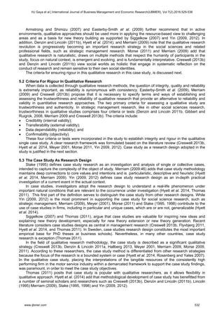 Armstrong and Shimizu (2007) and Easterby-Smith et al. (2009) further recommend that in active
environments, qualitative approaches should be used more in applying the resource-based view to challenging
areas and as a basis for new theory building as supported by Siggelkow (2007) and Yin (2009, 2012). In
addition, Denzin and Lincoln (2011b), Hyett et al. (2014), and Merriam (2009) note that the qualitative research
revolution is progressively becoming an important research strategy in the social sciences and related
professional fields, such as strategic management research. Morse (2011) and Merriam (2009) add that
qualitative research is naturalistic, draws on multiple methods that respect the humanity of participants in the
study, focus on natural context, is emergent and evolving, and is fundamentally interpretative. Creswell (2013b)
and Denzin and Lincoln (2011b) view social worlds as holistic that engage in systematic reflection on the
conduct of research and remain sensitive to their own social identities.
The criteria for ensuring rigour in this qualitative research in this case study, is discussed next.
5.2 Criteria For Rigour In Qualitative Research
When data is collected through qualitative research methods, the question of integrity, quality and reliability
is extremely important, as reliability is synonymous with consistency. Easterby-Smith et al. (2009), Merriam
(2009) and Creswell (2013b) propose that it is necessary to specify terms and ways of establishing and
assessing the trustworthiness and reliability of qualitative research that provide an alternative to reliability and
validity in quantitative research approaches. The two primary criteria for assessing a qualitative study are
trustworthiness and authenticity. In strategic management research, like in other social sciences research,
trustworthiness in qualitative studies comprises four criteria or tests (Denzin and Lincoln 2011b, Gibbert and
Ruigrok. 2008, Merriam 2009 and Creswell 2013b). The criteria include:
 Credibility (internal validity);
 Transferability (external validity);
 Data dependability (reliability); and
 Confirmability (objectivity).
These four criteria or tests were incorporated in the study to establish integrity and rigour in the qualitative
single case study. A clear research framework was formulated based on the literature review (Creswell 2013b,
Hyett et al. 2014, Meyer 2001, Morse 2011, Yin 2009, 2012). Case study as a research design adopted in the
study is justified in the next section.
5.3 The Case Study As Research Design
Stake (1995) defines case study research as an investigation and analysis of single or collective cases,
intended to capture the complexity of the object of study. Merriam (2009:46) adds that case study methodology
maintains deep connections to core values and intentions and is particularistic, descriptive and heuristic (Hyett
et al. 2014, Merriam 2009). Yin (2009, 2012) defines case study research design as an in-depth practical
investigation of a current event in the actual context.
In case studies, investigators adopt the research design to understand a real-life phenomenon under
important natural conditions that are relevant to the occurrence under investigation (Hyett et al. 2014, Thomas
2011). This first part of the definition serves to distinguish the case study from other research designs. While
Yin (2009, 2012) is the most prominent in supporting the case study for social science research, such as
strategic management, Merriam (2009), Meyer (2001), Morse (2011) and Stake (1995, 1998) contribute to the
use of case studies in firms, including in particular and unique cases, which are or are not, generalizable (Hyett
et al. 2014).
Siggelkow (2007) and Thomas (2011), argue that case studies are valuable for inspiring new ideas and
explaining new theory development, especially for new theory extension or new theory generation. Recent
literature considers case studies designs as central in management research (Creswell 2013b, Flyvbjerg 2011,
Hyett et al. 2014, and Thomas 2011). In Sweden, case studies research design constitutes the most important
empirical base for PhD theses at business schools). Nevertheless, in many other countries, case study
research is exception (Thomas 2011).
In the field of qualitative research methodology, the case study is described as a significant qualitative
strategy (Creswell 2013b, Denzin & Lincoln 2011a, Hallberg 2013, Meyer 2001, Merriam 2009, Morse 2009,
2011). According to these researchers, the case study method is differentiated from other research strategies
because the focus of the research is a bounded system or case (Hyett et al. 2014, Rosenberg and Yates 2007).
In the qualitative case study, placing the interpretations of the tangible resources of the consistently high
performing firm in the motor service industry within a demarcated framework to support the case study findings,
was paramount, in order to meet the case study objectives.
Thomas (2011) posits that case study is popular with qualitative researchers, as it allows flexibility in
qualitative approach. Hyett et al. (2014) add that methodological development of case study has benefitted from
a number of seminal scholars and researchers such as Creswell (2013b), Denzin and Lincoln (2011b), Lincoln
(1995) Merriam (2009), Stake (1995, 1998) and Yin (2009, 2012).
HJ Gaya et al | International Journal of Business Management and Economic Research(IJBMER), Vol 7(2),2016,529-538
www.ijbmer.com 532
 