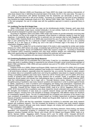 According to Merriam (2009) and Rosenberg and Yates (2007) the single most defining characteristic of
case study research lies in delimiting the empirical object of the study, the firm in this case study. The case is a
unit, entity or phenomenon with defined boundaries that the researcher can demarcate or fence in and
therefore, determine what will or will not be studied. Focussing on a snapshot at one point of time (statistics)
may therefore be totally inadequate (Hyett et al. 2014, Merriam 2009, Stake 1995, Thomas 2011, Tight 2010).
In the next paragraph, the use of a single case with the qualitative approach to extend or generate theory is
justified.
5.4 Justifying The Use Of A Single Case
Stake (1995) posits that more than one case can be simultaneously studied. However, each case study
should be concentrated, single inquiry, studied holistically in its own entirety. Hyett et al. (2014) add that case
study should be designed to suit the case and research questions.
According to Siggelkow (2007) and Stake (1995) single case studies do provide extremely convincing data
to test theories, as long as the single firm possesses unique features or attributes needed to meet the study
objectives. A consistently high performing firm is particular and one example cited by both Siggelkow (2007)
and Stake (1995). Easterby-Smith et al. (2009) also recommend the use of a single unique firm, for example a
high or poor performing firm for a particular in-depth investigation. A single case can be a very powerful
example, as is in the cases of “a talking pig” and in the case of Phineas cage in the study of a “special”
organization (Siggelkow 2007:21).
The decision for a single firm as the empirical object of the study is also supported by similar past studies
(Clulow et al. 2003, 2007) where only single, consistently high performing firms in the financial services industry
in Australia were studied. Rouse and Daellenbach (2002) also support a single firm. According to Eisenhardt
and Graebner (2007) combining qualitative and case study research designs and methodology specifically
offers both opportunities and challenges for theory building from particular and unique cases.
The combination of qualitative and case study is discussed in the next section.
5.5 Combining Qualitative And Case Study Research
Denzin and Lincoln (2011b) postulates that a case study, if need be, is a standalone qualitative approach.
Using case study in qualitative design is supported by two schools of thought: social constructionist paradigm of
Stake (1995) and Merriam (1998, 2009) and post positivist view point of Yin (2009, 2012) Flyvbjerg (2011) and
Eisenhardt (1989).
Easterby-Smith et al. (2009), Gibbert and Ruigrok (2008), Hyett et al. (2014) and Yin (2009, 2012) postulate
that justifying and using the combined qualitative case studies as a research design is one of the most difficult
in all social science research, especially where the researcher has, as a priority, the desire to collect, present
and analyse data at an acceptable quality level, and bring the qualitative case study to a logical conclusion by
writing a compelling qualitative case study report. Hyett et al. (2014) Thomas (2011) and Yin (2009, 2012) list a
number of questions that qualitative case study research has to consider. Firstly, a qualitative case study
researcher should explain and indicate how methodological rigour is achieved. Eisenhardt & Graebner (2007)
adds that methodological rigour has to begin with a thorough literature review, followed by a careful and
thoughtful posing of qualitative case study research questions and objectives in order to protect against threats
to validity, maintaining a chain of evidence and investigating and testing rival explanations. Eisenhardt and
Graebner (2007) are supported by Denzin and Lincoln (2011b), Morse (2009, 2011) and Thomas (2010, 2011).
Secondly, Creswell (2013a), Gibbert and Ruigrok (2008), Hyett et al. (2014), Siggelkow (2007) and Yin
(2009, 2012) recommend that a qualitative case study researcher should understand and openly acknowledge
the strengths and limitations of case study as a specific research design and that different social science
research designs, including that in the discipline of strategic management, fulfil different needs and situations
for investigating research topics. The aim of understanding the complexity and intricacies of the issues is the
main occupation of qualitative case study research design as it enables researchers to preserve meaningful
features of real-life occurrences (Creswell 2013b, Gibbert and Ruigrok 2008, Hyett et al. 2014, Siggelkow 2007
and Yin 2009, 2012).
Hyett et al. (2014) add that this expectation increases the tendency to associate case study research
designs with qualitative research. This has increased the tendency to combine case study research designs
with qualitative research although case study research designs can employ both quantitative and qualitative
research strategies in data collection.
The combination of qualitative and case study research in the theory extension, theory testing, new theory
generation, and subsequent re-testing in comparing new theory to theory-in-use is supported by recent
literature including Creswell (2013b), Denzin and Lincoln (2011b) Gibbert and Ruigrok (2008), Hyett et al.
(2014), Merriam (2009) Siggelkow (2007) Thomas (2011) and Yin (2009, 2012). Creswell (2013b:97)
summarises qualitative case study thus: qualitative case study explores a real-life, contemporary bounded case
HJ Gaya et al | International Journal of Business Management and Economic Research(IJBMER), Vol 7(2),2016,529-538
www.ijbmer.com 533
 
