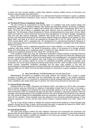 or cases over time, through detailed, in-depth data collection involving multiple sources of information and
reports a case description and case themes.
Meyer (2011) posits that the development of a well-informed theoretical framework to guide a qualitative
case study should improve consistency, rigour, and trust. The place of theory in qualitative case study research
is next.
5.6 The Role Of Theory In Qualitative Case Study
The role of theory as a requirement of ensuring rigour in a qualitative case study research design and
methodology is a point of difference between case studies and competing methods. According to Easterby-
Smith et al. (2009) Flyvbjerg (2011) Hallberg (2013) Meyer (2011) Morse (2011) Sandelowski (2010) and Yin
(2009, 2012) the role of theory in qualitative case study research must be underscored in all case study
researches. The dimensions include development of theory and generalising from case study to theory. Meyer
(2001) and Hyett et al. (2014) recommend that since theory development in the field of strategic management
takes time and offer extreme challenges, qualitative case studies have to rely on existing literature, which
provide a rich theoretical framework for the case study research design and collection of the needed rich data.
Meyer (2001) and Hyett et al. (2014) are supported by Flyvbjerg (2011) and Yin (2009, 2012). Hyett et al.
(2014) quoting Meyer (2011), postulates that, ‘the development of a well-informed theoretical framework to
guide a case study improves and enhances rigour, consistency and credibility in qualitative case study research
(Hyett et al. 2014:3).
For this purpose, having a theoretical proposition prior to data collection, is a vital phase in all rigorous
qualitative case study research. The benefit of developing a theory is the presence of a stronger research
design and methodology and a heightened ability to interpret the data collected and to link it with the study
questions and objectives (Hyett et al. 2014, Meyer 2011 and Morse 2011).
In the qualitative single case study, the researcher’s preparation included extensive reviewing of literature
related to sources of sustainable competitive advantage, discussion of the topics and ideas with colleagues and
sponsors, including the clarification of the issues being studied, the knowledge gap in management being filled
and the original contribution the qualitative case study findings and conclusions were expected to make. As
many theories and concepts relevant to sources of sustainable competitive advantage as possible, were
considered, such as the resource-based and activity-based views of the firm. Other concepts include the activity
drivers concept, sustainable competitive advantage and the value chain analysis, in line with the
recommendation of leading researchers including Eisenhardt and Graebner (2007) Meyer (2001) Morse (2011)
Merriam (2009) and Yin (2009, 2012) all who place emphasis on using theory to guide a qualitative case study
research.
6. RESEARCH DESIGN AND METHODOLOGY USED IN THE STUDY
Methodological discussions on qualitative case study research are important and a review is usually
necessary to analyse and understand how this methodology has been applied in the research literature.
According to Meyer (2011), it is important for researchers to provide adequate description for the methodology
used in qualitative case studies where rigour is present. The choice of key informants is discussed next.
6.1 Choice Of Key Informants
Easterby-Smith et al. (2009), Eisenhardt and Graebner (2007), and Hyett et al. (2014) offer a foundation
and an instance using key informants for collection of specialised in-depth data for the study. In this study, a
total of nine top managers at the selected firm were purposefully selected, to be the key respondents. They
were the chairman, CEO, five divisional managers and two senior managers in supervisory positions. These top
managers were selected based on the perception that from their senior positions at this Kenyan motor services
firm, they would be reliable and knowledgeable about the competitive, market and industry environment within
which the firm operates. These managers were also selected as key informants particularly because of their
extensive experience in the firm and the motor service industry in general (Clulow et al. 2007, Gaya et al.
2013).
The use of top industry experts to mitigate the construct measurement problems in resource-based view
research, through face to face, in-depth, semi-structured interviews, is supported by Clulow et al. (2003, 2007)
McEvily and Chakravarthy (2002) and Armstrong and Shimizu (2007).
6.2 Case Study Protocol
The case study protocol contains the data collection instrument and incorporates the procedures and
general rules that were followed in using the data collection instrument. By employing a case study protocol to
guide the study, the integrity, credibility and reliability of this study was increased. The case study protocol
incorporated a number of components, namely:
HJ Gaya et al | International Journal of Business Management and Economic Research(IJBMER), Vol 7(2),2016,529-538
www.ijbmer.com 534
 