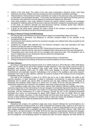  Outline of the case study. The outline of the case study incorporated a literature review, case study
objectives and issues; tangible resources creating sources of sustainable competitive advantage.
 Field procedures. Field procedures include credentials and access to the case study sites, general sources
of information, and procedural reminders. In this study, the chairman of the board was the entry point into
this Kenyan motor service firm and the gateway to reaching the selected key informants.
 Case study questions. Case study questions included the specific research questions the investigator
developed for collecting data and the sources of data and information needed for answering each question.
In this study, an interview rationale and semi-structured interview schedule guided data collection,
preparations and analysis, which were developed from theory.
 A guide for the study report, including the outline, format of the narrative, and specifications of any
bibliographical information and other documentation provided.
6.3 Steps In Research Design And Methodology
The following steps were followed during the research design and methodology stage of the study:
 Conceptualising a framework and designing an interview schedule based on the rationale of the
conceptual framework.
 Conducting the field interview with the five divisional managers and collected thick data as guided by the
interview schedule.
 Analysing the in-depth data collected from the divisional managers using case description and case
themes to develop the case of Toyota Kenya.
 Conducting further field interview with the CEO Toyota Kenya to ensure completeness of the case.
 Conducting an interview with the chairman to investigate further refinements and more case development.
 Triangulating some case results with the two managers with supervisory roles. The triangulation was to
ensure multiple data sources, shaping the case by context and emerging data.
 Writing up the final case report.
 Discussing the presented case and comparing the findings to theory in the literature.
 Writing up findings and formulating conclusions and recommendations for future research.
6.4 Data Collection
According to Creswell (2013b) Easterby-Smith et al. (2009) Hyett et al. (2014) Merriam (1998, 2009) Meyer
(2001) and Yin (2009, 2012) face-to-face detailed in-depth interviews is the most regular sources of data in
qualitative case studies. In the qualitative case study under review, the following recommendations of
Eisenhardt and Graebner (2007) and Yin (2009, 2012) were adopted, to ensure a rigorous, extremely
comprehensive and systematic research methodology in the conduct of the qualitative case study research:
preparation was made for data collection, collection of evidence, analysis of the evidence and the composition
of qualitative case study report.
The skills of the investigator in Gaya et al. (2013) was put to use in data collection, the ability to ask
pertinent questions, to listen attentively, to adapt to unforeseen circumstances, to grasp the issues being
addressed and to identify and reduce effect of personal bias the data collection process. According to
Eisenhardt and Graebner (2007) Hyett et al. (2014) and Yin (2009, 2012) the skill and personality of an
experienced researcher has a bearing in the qualitative case study research process and findings.
In the qualitative single case study under review, rigorous data collection followed carefully linked steps,
including in-depth face to face interviewing of nine top managers of consistently high performing firms to ensure
the use of multiple sources of information, the creation of a case study database including attaching the study
transcripts, and the maintenance of a chain of evidence, through the use of the conceptual framework
developed from theory as recommended by Meyer (2001) Morse (2011) and Yin (2009, 2012) for data
collection, data analysis, discussion of case study findings and final case study reporting. The use of multiple
sources of data enabled the coverage of a broader range of views and issues and facilitated triangulation of
sources to reveal as much depth as possible while enhancing confirmation validity.
6.5 Data Analysis
Regarding data analysis, the qualitative single case study research followed the recommendations of a
number of researchers (Easterby-Smith et al. 2009, Eisenhardt and Graebner 2007, Hyett et al. 2014 and Yin
2009, 2012) who propose relevant strategies for data analysis, as well as noting Merriam’s list of a number of
data analysis strategies within a qualitative case study research (Creswell 2013b, Merriam 1998, 2009 and
Thomas 2011). As recommended in Yin (2009, 2012) the rich data was systematically recorded and managed,
through a data base. Data analysis included construction of categories or data themes, naming the categories
and sub-categories, and developing systems for placing the data into these categories and data themes as
HJ Gaya et al | International Journal of Business Management and Economic Research(IJBMER), Vol 7(2),2016,529-538
www.ijbmer.com 535
 