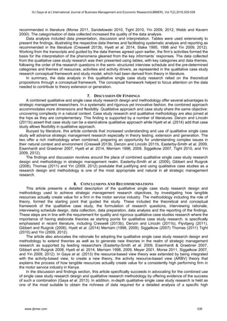 recommended in literature (Morse 2011, Sandelowski 2010, Tight 2010, Yin 2009, 2012, Webb and Kevern
2000). The categorisation of data collected increased the quality of the data analysis.
Data analysis included data presentation, discussion and interpretation. Tables were used extensively to
present the findings, illustrating the respective data themes and facilitating systematic analysis and reporting as
recommended in the literature (Creswell 2013b, Hyett et al. 2014, Stake 1995, 1998 and Yin 2009, 2012).
Working from the transcripts and guided by the data themes agreed upon earlier, the firm’s activities formed the
basis for the interpretation of the phenomena gleaned from the key informants’ responses. The data collected
from the qualitative case study research was then presented using tables, with key categories and data themes,
following the order of the research questions in the semi- structured interview schedule and the pre-determined
categories and themes of resources, activities and activity drivers, as represented in the qualitative case study
research conceptual framework and study model, which had been derived from theory in literature.
In summary, the data analysis in this qualitative single case study research relied on the theoretical
propositions through a conceptual framework. The conceptual framework helped to focus attention on the data
needed to contribute to theory extension or generation.
7. DISCUSSION OF FINDINGS
A combined qualitative and single case study research design and methodology offer several advantages to
strategic management researchers. In a systematic and rigorous yet innovative fashion, the combined approach
accommodates more dimensions and flexibility. Qualitative approach and case study share the same objective:
uncovering complexity in a natural context. Case study research and qualitative methodology are also joined at
the hips as they are complementary. This finding is supported by a number of literatures. Denzin and Lincoln
(2011b) assert that case study can be a stand-alone qualitative approach while Hyett et al. (2014) add that case
study allows flexibility in qualitative approach.
Buoyed by literature, this article contends that increased understanding and use of qualitative single case
study will advance strategic management research especially in theory testing, extension and generation. The
two offer a rich methodology when combined, preparing an opportunity for understanding complex issues in
their natural context and environment (Creswell 2013b, Denzin and Lincoln 2011b, Easterby-Smith et al. 2009,
Eisenhardt and Graebner 2007, Hyett et al. 2014, Merriam 1998, 2009, Siggelkow 2007, Tight 2010, and Yin
2009, 2012).
The findings and discussion revolves around the place of combined qualitative single case study research
design and methodology in strategic management realm. Easterby-Smith et al. (2009), Gibbert and Ruigrok
(2008), Thomas (2011) and Yin (2009, 2012) postulate that justifying and using qualitative case studies as a
research design and methodology is one of the most appropriate and natural in all strategic management
research.
8. CONCLUSIONS AND RECOMMENDATIONS
This article presents a detailed description of the qualitative single case study research design and
methodology used to achieve strategic management research objectives, by investigating how tangible
resources actually create value for a firm in the motor service industry. The methodology including the role of
theory, formed the starting point that guided the study. These included the theoretical and conceptual
framework of the qualitative case study, the formulation of research questions, interviewing rationale,
interviewing schedule design, data collection, data preparation, data analysis and the reporting of the findings.
These steps are in line with the requirement for quality and rigorous qualitative case studies research where the
importance of having elaborate theories as starting points for qualitative case study research, is specifically
emphasised in recent literature, including Creswell (2013b), Denzin and Lincoln (2011b), Flyvbjerg (2011),
Gibbert and Ruigrok (2008), Hyett et al. (2014) Merriam (1998, 2009), Siggelkow (2007) Thomas (2011) Tight
(2010) and Yin (2009, 2012).
The article also advocates the rationale for adopting the qualitative single case study research design and
methodology to extend theories as well as to generate new theories in the realm of strategic management
research as supported by leading researchers (Easterby-Smith et al. 2009, Eisenhardt & Graebner 2007,
Gibbert and Ruigrok 2008, Hyett et al. 2014, Merriam 1998, 2009, Meyer 2001, Morse 2011, Siggelkow 2007,
and Yin 2009, 2012). In Gaya et al. (2013) the resource-based view theory was extended by being integrated
with the activity-based view, to create a new theory, the activity resource-based view (ARBV) theory that
explains the process of how tangible resources actually create value for a consistently high performing firm in
the motor service industry in Kenya.
In the discussion and findings section, this article specifically succeeds in advocating for the combined use
of single case study research design and qualitative research methodology by offering evidence of the success
of such a combination (Gaya et al. 2013). In addition, in-depth qualitative single case study research is held as
one of the most suitable to obtain the richness of data required for a detailed analysis of a specific high
HJ Gaya et al | International Journal of Business Management and Economic Research(IJBMER), Vol 7(2),2016,529-538
www.ijbmer.com 536
 