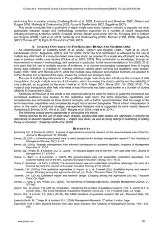 performing firm in service industry (Easterby-Smith et al. 2009, Eisenhardt and Graebner 2007, Gibbert and
Ruigrok 2008, McKevily & Chakravarthy 2002, Rouse & Daellenbach 2002, Siggelkow 2007).
This article concludes that a qualitative in depth single case study research industry is arguably the most
appropriate research design and methodology contention supported by a number of recent researchers
including Armstrong & Shimizu (2007), Creswell (2013b), Denzin and Lincoln (2011b), Flyvbjerg (2011), Gibbert
and Ruigrok (2008), Hyett et al. (2014) McKevily and Chakravarthy (2002), Merriam (1998, 2009), Siggelkow
(2007) Thomas (2011) Tight (2010) and Yin (2009, 2012).
9. DISTINCT CONTRIBUTIONS FOR RESEARCH DESIGN AND METHODOLOGY
As recommended by Easterby-Smith et al. (2009), Gibbert and Ruigrok (2008), Hyett et al. (2014)
Sandelowski (2010), Siggelkow (2007), and Yin (2009, 2012) the first contribution is achieved by the use of
multiple key informants in a resource-based view case study, as opposed to a single key informant, as was the
case in previous similar case studies (Clulow et al. 2003, 2007). This contribution to knowledge, through an
improvement in research methodology, lent credence in particular, to the recommendation in Yin (2009, 2012)
who posit that the use of multiple sources of evidence, in a manner encouraging convergent lines of inquiry
during data collection, is available to increase construct validity when carrying out qualitative case studies.
Stake (1995, 1998) and Thomas (2011) adds that multiple data collection and analysis methods are adopted to
further develop and understand the case, shaped by context and emergent data.
The use of multiple key informants in this qualitative single case study also introduces the concept of data
triangulation, through multiple sources of information, which increases this study’s validity and the reliability of
data collected, as supported by literature (Hyett et al. 2014, Meyer 2001, Morse 2011, Yin 2009, 2012). This
mode of data triangulation after field interviews of key informants has been used earlier in a number of studies
(McEvily & Chakravarthy 2002).
Additional contribution of this article is the empirical testing the need for theory to guide the theoretical and
conceptual qualitative case studies. In this qualitative case study, the terms resources, capabilities and
competencies are considered as three distinct concepts, with a further recommendation that the usage of the
terms resources, capabilities and competencies ought not to be interchangeable. This is a fresh interpretation of
terms in the realm of empirical strategic management literature and is supported by more recent literature
(Armstrong & Shimizu 2007, Hitt et al. 2007, Hoopes et al. 2003, Hyett et al. 2014).
The following extract seems appropriate in concluding this article:
“strong defence for the use of case study designs, positing that case studies are significant in proving the
importance of specific research questions ... inspire new ideas, as well as being strong in illustrating or testing
theory or concepts.” (Easterby-Smith et al. 2009)
REFERENCES
Armstrong C.E. & Shimizu K. (2007). A review of approaches to empirical research on the resource-based view of the firm.
Journal of Management, 33: 959-986.
Barney J.B. (2001). Is the resource-based “view” a useful perspective for strategic management research? Yes. Academy of
Management Review, 26(1): 41-56.
Barney J.B. (2002). Strategic management: from informed conversation to academic discipline. Academy of Management
Executive,16: 53-57.
Barney J.B., Wright, M. & Ketchen, D.J. Jr. (2001). The resource-based view of the firm: Ten years after 1991. Journal of
Management. 27: 625-641.
Clulow, V., Barry, C. & Gerstman, J. (2007). The resource-based view and sustainable competitive advantage: The
customer-based view of the firm. Journal of European Industrial Training, 31(1): 19-35.
Clulow V, Gerstman J & Barry C (2003). The resource-based view and sustainable competitive advantage: the case of a
financial services firm. Journal of European Industrial Training. 27(5): 220-32.
Creswell, J.W. (2013a). Five qualitative approaches to inquiry. In J. W. Creswell (Ed.), Qualitative inquiry and research
design: Choosing among five approaches (3rd ed, pp. 53–84). Thousand Oaks, CA: Sage.
Creswell, J.W. (2013b). Qualitative inquiry and research design: Choosing among five approaches (3rd ed). Thousand
Oaks, CA: Sage.
Denrell, J., Fang, C. and Winter, S.G. (2003). The economics of strategic opportunity. Strategic Management Journal, 24:
977-990.
Denzin, N.K., & Lincoln, Y.S. (2011a). Introduction: Disciplining the practice of qualitative research. In N. K. Denzin & Y. S.
Lincoln (Eds.), The SAGE handbook of qualitative research (4th ed, pp. 1–6). Thousand Oaks, CA: Sage.
Denzin, N.K., & Lincoln, Y.S. (Eds.) (2011b). The SAGE handbook of qualitative research (4th ed.). Thousand Oaks, CA:
Sage.
Easterby-Smith, M., Thorpe, R. & Jackson, P.R. (2009). Management Research. 3rd
edition. London: Sage.
Eisenhardt, K.M. (1989). Building theories from case study research. The Academy of Management Review, 14(4): 532–
550.
HJ Gaya et al | International Journal of Business Management and Economic Research(IJBMER), Vol 7(2),2016,529-538
www.ijbmer.com 537
 