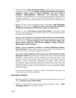Page 2
 Worked for 6 Years in Wipro Technologies, Kolkata as Project Manager (initially joined as
a Team lead). As part of this role managed/ architected Data Warehousing and Business
Intelligence projects, helped in solution development. Was also involved in
Production Support/Application Maintenance and Enhancement projects.
Contributed in proposal preparation for various upcoming opportunities. Was involved in
estimation, solutioning of various BI Reporting/ Datawarehousing applications and
managing client interaction. Had contributed in resource management for the parent group
as well.
 Worked for 6 Years as Team Lead (initially joined as a Developer) in NIIT Technologies,
Kolkata and was involved in database & client server/ Web based development,
Development, Enhancement and Maintenance projects for various clients.
 Worked for 2 Years in Falta Software Private Limited, Kolkata as a developer (initially
joined as a trainee developer) and was involved in client-server based development project
for various U.S.A. based clients.
 Having 6+ years of experience of working as Technical Architect cum Project Manager
Architecting and managing BI Reporting/Data Warehousing applications, using various
Datawarehousing and Business Intelligence Tools namely SAP-Business Objects, SAP-
Business Objects Dataservices, SAP Business Intelligence, Tableau, Informatica,
Microstrategy, Teradata and Oracle.
 Having 3+ years of experience of working as a Technical SME/Delivery Manager/
Delivery Unit Lead managing multiple projects and also working as a backup Delivery Unit
Lead for SAP Enterprise Information Management delivery unit.
 Have strong Project Management skills and had been actively involved in Project
Management activities, like preparation of Software Project Plan, Software Requirement
Specification, Software Design, Test Plan preparation of various test levels, Project
Estimation, Project Tracking and Monitoring, Risk Mitigation and Handling, Reviews and
Inspection, Software Configuration Management, Acceptance Testing, Customer
Communication, Project Status Reporting, Defect Prevention Activities, Process Audit. Have
been performing all the above Project management activities for more than eight years
following all Quality processes, procedures, templates as per the organization’s Quality
Management System.
 Conversant with SAP-Business Intelligence, Tableau, Crystal Reports, Visual Basic, SQL
server, PL/SQL and client server applications.
PROFESSIONAL EXPERIENCE
 Working as a Manager in SAP-Enterprise Information Management Practice since July 18th
2011, in Accenture Services Limited, Kolkata.
 Worked as Project Manager Datawarehousing/ Business Intelligence group in Wipro
Technologies, Kolkata from July 2005 till July 2011.
 