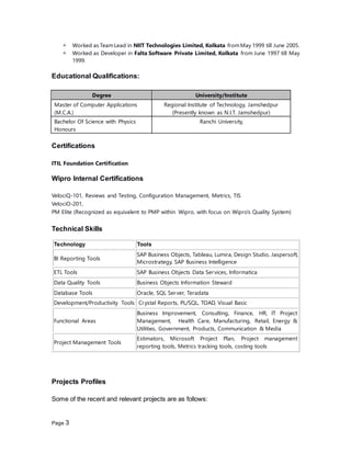 Page 3
 Worked as TeamLead in NIIT Technologies Limited, Kolkata fromMay 1999 till June 2005.
 Worked as Developer in Falta Software Private Limited, Kolkata from June 1997 till May
1999.
Educational Qualifications:
Degree University/Institute
Master of Computer Applications
(M.C.A.)
Regional Institute of Technology, Jamshedpur
(Presently known as N.I.T. Jamshedpur)
Bachelor Of Science with Physics
Honours
Ranchi University,
Certifications
ITIL Foundation Certification
Wipro Internal Certifications
VelociQ-101, Reviews and Testing, Configuration Management, Metrics, TIS
VelociO-201,
PM Elite (Recognized as equivalent to PMP within Wipro, with focus on Wipro’s Quality System)
Technical Skills
Projects Profiles
Some of the recent and relevant projects are as follows:
Technology Tools
BI Reporting Tools
SAP Business Objects, Tableau, Lumira, Design Studio, Jaspersoft,
Microstrategy, SAP Business Intelligence
ETL Tools SAP Business Objects Data Services, Informatica
Data Quality Tools Business Objects Information Steward
Database Tools Oracle, SQL Server, Teradata
Development/Productivity Tools Crystal Reports, PL/SQL, TOAD, Visual Basic
Functional Areas
Business Improvement, Consulting, Finance, HR, IT Project
Management, Health Care, Manufacturing, Retail, Energy &
Utilities, Government, Products, Communication & Media
Project Management Tools
Estimators, Microsoft Project Plan, Project management
reporting tools, Metrics tracking tools, costing tools
 