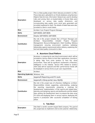 Page 5
Description
This is a Data quality project. Client data was provided in csv files.
Those data were uploaded to an Oracle database using Business
Objects Data Services. Information Steward was used to develop
rules and running them on loaded tables in Oracle. Rules were
developed on various data quality dimensions and
corresponding data quality score cards were generated and
provided/ explained to client. The details of failed data were also
provided to client in excel sheets.
Role Architect Cum Project/ Program Manager
Skills SAP-BODS, SAP-BOIS
Environment Oracle, SAP-BODS, SAP-BOIS
Contribution
My role in this project included that of Project Manager and
Architect. Responsibilities included Project/ Program
Management, Resource Management, Client handling, Delivery
management, ensuring environment readiness, validating
deliverables against requirements before delivery, explaining the
tool and data quality scorecards to client.
4. Accenture Cloud Platform
Description
Accenture is preparing its own cloud environment which will be
provided to various clients to host their applications. Accenture
is taking help from some vendors to host this cloud
environment. There will be significant involvement of Business
Intelligence in this initiative. Various KPI’s related to vendor/
client data will be captured and their performance/ trends will
be displayed in various forms as per user requirements.
Role Architect
Operating System(s) Windows, Unix
Skills Jaspersoft Reporting and ETL tools
Environment Jaspersoft, Liferay portal, Java, MySQL
Contribution
My role in this project was of a Business Intelligence architect.
Responsibilities include suggesting, understanding, analyzing
the reporting requirements, preparing a roadmap for
development/ implementation of the reports and related data,
planning and designing reports and dashboards and the related
data, guiding the development team to prepare the data using
ETL tools and displaying them in various reports, deploying the
reports in production after successful completion of testing
phase.
5. Tata Steel
Description
Tata Steel is world’s seventh largest Steel company. The goal of
this project was to implement end to end customer relationship
 