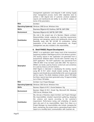Page 6
management application and integrate it with existing Supply
chain management process. Some other objectives were to
achieve a 360 degree view of customer, produce analytical
reports and dashboards and ability to do what-if analysis on
some of the parameters.
Role Architect
Operating System(s) Windows 2008 Server, Windows Vista
Skills Business Objects 4.0, Xcelsius, SAP BI, SAP CRM
Environment Business Objects 4.0, SAP BI, SAP CRM
Contribution
My role in this project was of a Business Objects architect.
Responsibilities include analyzing the reporting requirements,
planning and designing reports and dashboards, doing some
feasibility study with BO 4.0-SAP BI combination, setting
expectation of the client, client communication etc. Project
management was also included in the responsibility.
6. Shell FINSEC Report Development
Description
FINSEC is an application which keeps track of the transactions
happening between Shell Nigeria and its Joint Venture partners.
The existing reports in this application are generated from a
transactional database where records were inserted using an
OLTP application. The OLTP application was operational from
1999 till 2004. It has not been used after 2004. The reports in
FINSEC are mainly used by Finance control unit and sometimes
it is used by treasury unit and vendors.
Shell Nigeria is interested in developing the existing reports
using BO XI R3.1 which should include existing 20 reports
(approx.) and should also provide facility to the users to generate
ad-hoc reports. The whole database contains about 100 tables
but these reports have been generated using 10 (approx) tables
out of these 100 tables.
Role Architect Cum Project Manager
Operating System(s) Windows 2003 Server, Windows Vista
Skills Business Objects XI R3.1 ,Oracle Database 10g
Environment
Business Object XI R3.1, Oracle 10g, Microsoft VSS, Windows
2003 Server, Windows Vista.
Contribution
My role was of Business object Architect and Project Manager.
My responsibilities included requirement gathering, designing
the universe and reports according to the customer's
requirement. Performance tuning and scheduling of reports
were also part of my responsibilities. Apart from these as a
Project Manager my responsibilities also include managing the
team, maintaining the project metrics, generating Project metric
report on a monthly basis, communication with customer etc.
 