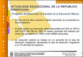 Modelo propuesto de integración de las Tecnologías Defensa de Tesis Doctoral
Móviles a la Educación Rural - Secciones Multigrado Luis Eduardo Bayonet Robless
Caso República Dominicana Madrid , Enero, 2016
E
s
t
a
d
o
d
e
l
A
r
t
e
Estado del Arte y Marco Teórico
ACTUALIDAD EDUCACIONAL DE LA REPUBLICA
DOMINICANA
11
Programa Multifase para la Equidad de la Educación Básica
• Al inicio de los años noventa el sector educación se encontraba en
franco deterioro.
• El gasto público en educación había descendido de 2.8% en 1970 a
sólo 0.97% del PIB en 1991; el salario promedio del maestro por
tanda era equivalente en 1990 a sólo US$50 mensuales.
• La reducción salarial se tradujo en un aumento de la tasa de
deserción magisterial, elevándose la tasa de deserción magisterial
a un 7% del total de maestros.
 