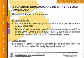 Modelo propuesto de integración de las Tecnologías Defensa de Tesis Doctoral
Móviles a la Educación Rural - Secciones Multigrado Luis Eduardo Bayonet Robless
Caso República Dominicana Madrid , Enero, 2016
E
s
t
a
d
o
d
e
l
A
r
t
e
Estado del Arte y Marco Teórico
ACTUALIDAD EDUCACIONAL DE LA REPUBLICA
DOMINICANA
16
Realidad Educativa Dominicana
Cobertura Escolar
• La tasa neta de cobertura pasó del 88.2 a 92.4 por ciento; en el
periodo 2000-2013
• Disminuyó la tasa de abandono de estudiantes, pasando de 6.9 en
el año 2000 - 2001 a 2.6 en 2012 - 1013, y que hubo un aumento
en la tasa de promoción de un 85.5 a un 88.8 por ciento
Tanda Escolar
Las cuatro (4) tandas escolares existente por el momento son: Nivel
Inicial, Básico, Media General y Técnico Profesional.
 