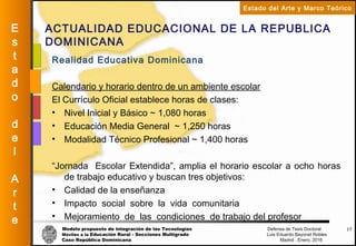 Modelo propuesto de integración de las Tecnologías Defensa de Tesis Doctoral
Móviles a la Educación Rural - Secciones Multigrado Luis Eduardo Bayonet Robless
Caso República Dominicana Madrid , Enero, 2016
E
s
t
a
d
o
d
e
l
A
r
t
e
Estado del Arte y Marco Teórico
ACTUALIDAD EDUCACIONAL DE LA REPUBLICA
DOMINICANA
17
Realidad Educativa Dominicana
Calendario y horario dentro de un ambiente escolar
El Currículo Oficial establece horas de clases:
• Nivel Inicial y Básico ~ 1,080 horas
• Educación Media General ~ 1,250 horas
• Modalidad Técnico Profesional ~ 1,400 horas
“Jornada Escolar Extendida”, amplia el horario escolar a ocho horas
de trabajo educativo y buscan tres objetivos:
• Calidad de la enseñanza
• Impacto social sobre la vida comunitaria
• Mejoramiento de las condiciones de trabajo del profesor
 