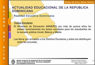 Modelo propuesto de integración de las Tecnologías Defensa de Tesis Doctoral
Móviles a la Educación Rural - Secciones Multigrado Luis Eduardo Bayonet Robless
Caso República Dominicana Madrid , Enero, 2016
E
s
t
a
d
o
d
e
l
A
r
t
e
Estado del Arte y Marco Teórico
ACTUALIDAD EDUCACIONAL DE LA REPUBLICA
DOMINICANA
18
Realidad Educativa Dominicana
Textos Escolares
El Ministerio de Educación (MINERD) por más de quince años ha
estado suministrando los textos escolares para los estudiantes de
la escuela pública Inicial, Básica y Media.
Los libros son enviados a los Distritos Escolares y éstos los distribuyen
entre las escuelas.
 